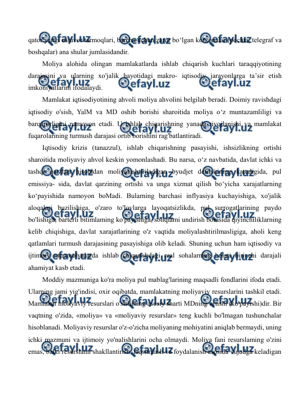  
 
qator yangi ustuvor tarmoqlari, barcha uchun zarur bo‘lgan korxonalar (pochta, telegraf va 
boshqalar) ana shular jumlasidandir. 
Moliya alohida olingan mamlakatlarda ishlab chiqarish kuchlari taraqqiyotining 
darajasini va ularning xo'jalik hayotidagi makro- iqtisodiy jarayonlarga ta’sir etish 
imkoniyatlarini ifodalaydi. 
Mamlakat iqtisodiyotining ahvoli moliya ahvolini belgilab beradi. Doimiy ravishdagi 
iqtisodiy o'sish, YalM va MD oshib borishi sharoitida moliya o‘z muntazamliligi va 
barqarorligini namoyon etadi. U ishlab chiqarishning yanada rivojlanishi va mamlakat 
fuqarolarining turmush darajasi ortib borishini rag'batlantiradi. 
Iqtisodiy krizis (tanazzul), ishlab chiqarishning pasayishi, ishsizlikning ortishi 
sharoitida moliyaviy ahvol keskin yomonlashadi. Bu narsa, o‘z navbatida, davlat ichki va 
tashqi qarzlari hisobidan moliyalashtiriladigan byudjet defitsitining kattaligida, pul 
emissiya- sida, davlat qarzining ortishi va unga xizmat qilish bo‘yicha xarajatlarning 
ko‘payishida namoyon boMadi. Bularning barchasi inflyasiya kuchayishiga, xo'jalik 
aloqalari buzilishiga, o'zaro to'lovlarga layoqatsizlikda, pul surrogatlarining paydo 
bo'lishiga, barterli bitimlaming ko'payishiga, soliqlami undirish borasida qiyinchiliklarning 
kelib chiqishiga, davlat xarajatlarining o'z vaqtida moliyalashtirilmasligiga, aholi keng 
qatlamlari turmush darajasining pasayishiga olib keladi. Shuning uchun ham iqtisodiy va 
ijtimoiy munosabatlarda ishlab chiqarishdagi real sohalarning holati birinchi darajali 
ahamiyat kasb etadi. 
Moddiy mazmuniga ko'ra moliya pul mablag'larining maqsadli fondlarini ifoda etadi. 
Ularning jami yig'indisi, oxir oqibatda, mamlakatning moliyaviy resurslarini tashkil etadi. 
Mamlakat moliyaviy resurslari o'sishining asosiy sharti MDning ortishi (ko'payishi)dir. Bir 
vaqtning o'zida, «moliya» va «moliyaviy resurslar» teng kuchli bo'lmagan tushunchalar 
hisoblanadi. Moliyaviy resurslar o'z-o'zicha moliyaning mohiyatini aniqlab bermaydi, uning 
ichki mazmuni va ijtimoiy yo'nalishlarini ocha olmaydi. Moliya fani resurslaming o'zini 
emas, balki resurslami shakllantirish, taqsimlash va foydalanish asosida vujudga keladigan 
