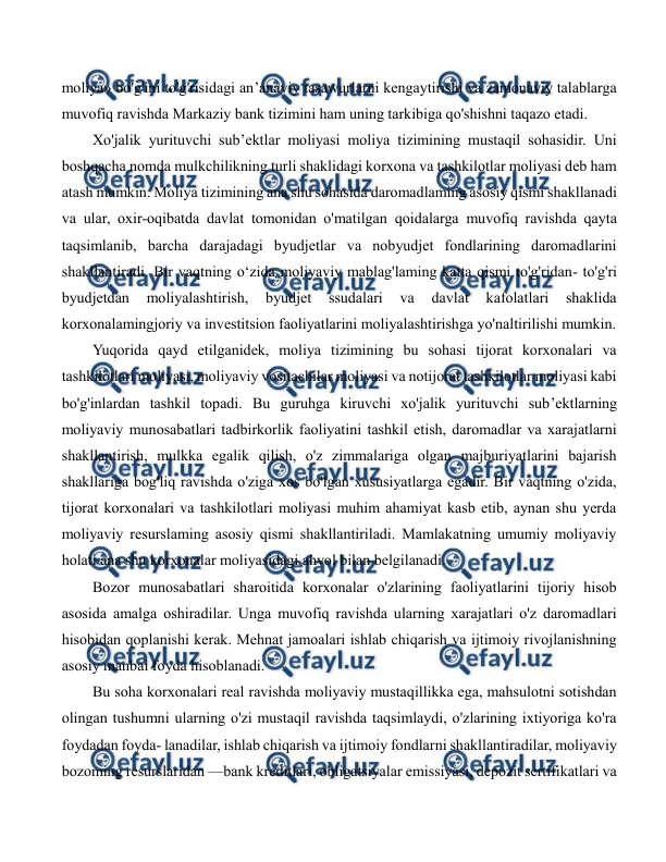  
 
moliya» bo'g'ini to'g'risidagi an’anaviy tasawurlarni kengaytirishi va zamonaviy talablarga 
muvofiq ravishda Markaziy bank tizimini ham uning tarkibiga qo'shishni taqazo etadi. 
Xo'jalik yurituvchi sub’ektlar moliyasi moliya tizimining mustaqil sohasidir. Uni 
boshqacha nomda mulkchilikning turli shaklidagi korxona va tashkilotlar moliyasi deb ham 
atash mumkin. Moliya tizimining ana shu sohasida daromadlaming asosiy qismi shakllanadi 
va ular, oxir-oqibatda davlat tomonidan o'matilgan qoidalarga muvofiq ravishda qayta 
taqsimlanib, barcha darajadagi byudjetlar va nobyudjet fondlarining daromadlarini 
shakllantiradi. Bir vaqtning o‘zida moliyaviy mablag'laming katta qismi to'g'ridan- to'g'ri 
byudjetdan 
moliyalashtirish, 
byudjet 
ssudalari 
va 
davlat 
kafolatlari 
shaklida 
korxonalamingjoriy va investitsion faoliyatlarini moliyalashtirishga yo'naltirilishi mumkin. 
Yuqorida qayd etilganidek, moliya tizimining bu sohasi tijorat korxonalari va 
tashkilotlari moliyasi, moliyaviy vositachilar moliyasi va notijorat tashkilotlar moliyasi kabi 
bo'g'inlardan tashkil topadi. Bu guruhga kiruvchi xo'jalik yurituvchi sub’ektlarning 
moliyaviy munosabatlari tadbirkorlik faoliyatini tashkil etish, daromadlar va xarajatlarni 
shakllantirish, mulkka egalik qilish, o'z zimmalariga olgan majburiyatlarini bajarish 
shakllariga bog'liq ravishda o'ziga xos bo'lgan xususiyatlarga egadir. Bir vaqtning o'zida, 
tijorat korxonalari va tashkilotlari moliyasi muhim ahamiyat kasb etib, aynan shu yerda 
moliyaviy resurslaming asosiy qismi shakllantiriladi. Mamlakatning umumiy moliyaviy 
holati ana shu korxonalar moliyasidagi ahvol bilan belgilanadi. 
Bozor munosabatlari sharoitida korxonalar o'zlarining faoliyatlarini tijoriy hisob 
asosida amalga oshiradilar. Unga muvofiq ravishda ularning xarajatlari o'z daromadlari 
hisobidan qoplanishi kerak. Mehnat jamoalari ishlab chiqarish va ijtimoiy rivojlanishning 
asosiy manbai foyda hisoblanadi. 
Bu soha korxonalari real ravishda moliyaviy mustaqillikka ega, mahsulotni sotishdan 
olingan tushumni ularning o'zi mustaqil ravishda taqsimlaydi, o'zlarining ixtiyoriga ko'ra 
foydadan foyda- lanadilar, ishlab chiqarish va ijtimoiy fondlarni shakllantiradilar, moliyaviy 
bozoming resurslaridan —bank kreditlari, obligatsiyalar emissiyasi, depozit sertifikatlari va 
