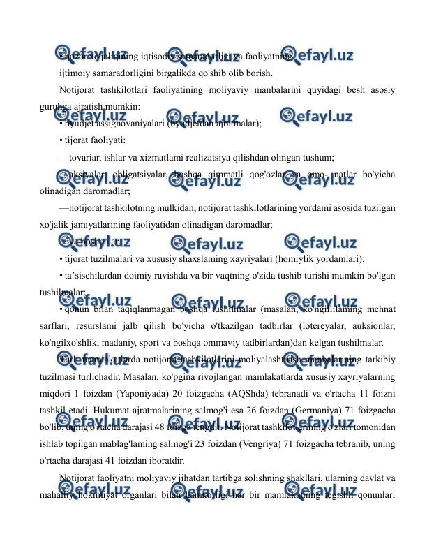  
 
• bozor xo'jaligining iqtisodiy samaradorligi va faoliyatning 
ijtimoiy samaradorligini birgalikda qo'shib olib borish.  
Notijorat tashkilotlari faoliyatining moliyaviy manbalarini quyidagi besh asosiy 
guruhga ajratish mumkin: 
• byudjet assignovaniyalari (byudjetdan ajratmalar); 
• tijorat faoliyati: 
—tovariar, ishlar va xizmatlami realizatsiya qilishdan olingan tushum; 
—aksiyalar, obligatsiyalar, boshqa qimmatli qog'ozlar va omo- natlar bo'yicha 
olinadigan daromadlar; 
—notijorat tashkilotning mulkidan, notijorat tashkilotlarining yordami asosida tuzilgan 
xo'jalik jamiyatlarining faoliyatidan olinadigan daromadlar; 
—va boshqalar. 
• tijorat tuzilmalari va xususiy shaxslaming xayriyalari (homiylik yordamlari); 
• ta’sischilardan doimiy ravishda va bir vaqtning o'zida tushib turishi mumkin bo'lgan 
tushilmalar; 
• qonun bilan taqiqlanmagan boshqa tushilmalar (masalan, ko'ngillilaming mehnat 
sarflari, resurslami jalb qilish bo'yicha o'tkazilgan tadbirlar (lotereyalar, auksionlar, 
ko'ngilxo'shlik, madaniy, sport va boshqa ommaviy tadbirlardan)dan kelgan tushilmalar. 
Turli mamlakatlarda notijorat tashkilotlarini moliyalashtirish manbalarining tarkibiy 
tuzilmasi turlichadir. Masalan, ko'pgina rivojlangan mamlakatlarda xususiy xayriyalarning 
miqdori 1 foizdan (Yaponiyada) 20 foizgacha (AQShda) tebranadi va o'rtacha 11 foizni 
tashkil etadi. Hukumat ajratmalarining salmog'i esa 26 foizdan (Germaniya) 71 foizgacha 
bo'lib, uning o'rtacha darajasi 48 foizga tengdir. Notijorat tashkilotlarining o'zlari tomonidan 
ishlab topilgan mablag'laming salmog'i 23 foizdan (Vengriya) 71 foizgacha tebranib, uning 
o'rtacha darajasi 41 foizdan iboratdir. 
Notijorat faoliyatni moliyaviy jihatdan tartibga solishning shakllari, ularning davlat va 
mahalliy hokimiyat organlari bilan hamkorligi har bir mamlakatning tegishli qonunlari 
