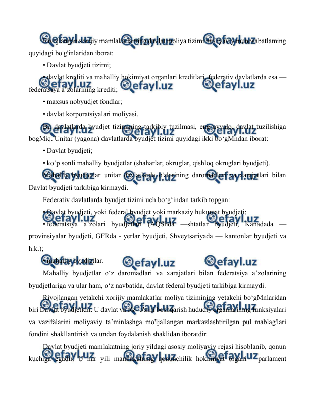  
 
Rivojlangan xorijiy mamlakatlaming davlat moliya tizimi moliyaviy munosabatlaming 
quyidagi bo'g'inlaridan iborat: 
• Davlat byudjeti tizimi;  
• davlat krediti va mahalliy hokimiyat organlari kreditlari, federativ davlatlarda esa —
federatsiya a’zolarining krediti; 
• maxsus nobyudjet fondlar; 
• davlat korporatsiyalari moliyasi. 
Bu davlatlarda byudjet tizimining tarkibiy tuzilmasi, eng avvalo, davlat tuzilishiga 
bogMiq. Unitar (yagona) davlatlarda byudjet tizimi quyidagi ikki bo‘gMndan iborat: 
• Davlat byudjeti; 
• ko‘p sonli mahalliy byudjetlar (shaharlar, okruglar, qishloq okruglari byudjeti). 
Mahalliy byudjetlar unitar davlatlarda o'zlarining daromadlari va xarajatlari bilan 
Davlat byudjeti tarkibiga kirmaydi. 
Federativ davlatlarda byudjet tizimi uch bo‘g‘indan tarkib topgan: 
• Davlat byudjeti, yoki federal byudjet yoki markaziy hukumat byudjeti; 
• federatsiya a’zolari byudjetlari (AQShda —shtatlar byudjeti, Kanadada — 
provinsiyalar byudjeti, GFRda - yerlar byudjeti, Shveytsariyada — kantonlar byudjeti va 
h.k.); 
• mahalliy byudjetlar. 
Mahalliy byudjetlar o‘z daromadlari va xarajatlari bilan federatsiya a’zolarining 
byudjetlariga va ular ham, o‘z navbatida, davlat federal byudjeti tarkibiga kirmaydi. 
Rivojlangan yetakchi xorijiy mamlakatlar moliya tizimining yetakchi bo‘gMnlaridan 
biri Davlat byudjetidir. U davlat va o'z- o'zini boshqarish hududiy organlarining funksiyalari 
va vazifalarini moliyaviy ta’minlashga mo'ljallangan markazlashtirilgan pul mablag'lari 
fondini shakllantirish va undan foydalanish shaklidan iboratdir. 
Davlat byudjeti mamlakatning joriy yildagi asosiy moliyaviy rejasi hisoblanib, qonun 
kuchiga egadir. U har yili mamlakatning qonunchilik hokimiyat organi —parlament 
