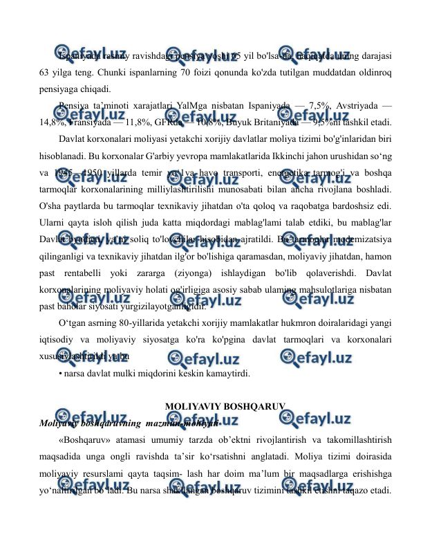  
 
Ispaniyada rasmiy ravishdagi pensiya yoshi 65 yil bo'lsa-da, haqiqatda uning darajasi 
63 yilga teng. Chunki ispanlarning 70 foizi qonunda ko'zda tutilgan muddatdan oldinroq 
pensiyaga chiqadi. 
Pensiya ta’minoti xarajatlari YalMga nisbatan Ispaniyada — 7,5%, Avstriyada — 
14,8%, Fransiyada — 11,8%, GFRda — 10,8%, Buyuk Britaniyada — 9,5%ni tashkil etadi. 
Davlat korxonalari moliyasi yetakchi xorijiy davlatlar moliya tizimi bo'g'inlaridan biri 
hisoblanadi. Bu korxonalar G'arbiy yevropa mamlakatlarida Ikkinchi jahon urushidan so‘ng 
va 1945—1950 yillarda temir yo‘1va havo transporti, energetika tarmog'i va boshqa 
tarmoqlar korxonalarining milliylashtirilishi munosabati bilan ancha rivojlana boshladi. 
O'sha paytlarda bu tarmoqlar texnikaviy jihatdan o'ta qoloq va raqobatga bardoshsiz edi. 
Ularni qayta isloh qilish juda katta miqdordagi mablag'lami talab etdiki, bu mablag'lar 
Davlat byudjeti, ya’ni soliq to'lovchilar hisobidan ajratildi. Bu tarmoqlar modemizatsiya 
qilinganligi va texnikaviy jihatdan ilg'or bo'lishiga qaramasdan, moliyaviy jihatdan, hamon 
past rentabelli yoki zararga (ziyonga) ishlaydigan bo'lib qolaverishdi. Davlat 
korxonalarining moliyaviy holati og'irligiga asosiy sabab ulaming mahsulotlariga nisbatan 
past baholar siyosati yurgizilayotganligidir. 
O‘tgan asrning 80-yillarida yetakchi xorijiy mamlakatlar hukmron doiralaridagi yangi 
iqtisodiy va moliyaviy siyosatga ko'ra ko'pgina davlat tarmoqlari va korxonalari 
xususiylashtirildi va bu 
• narsa davlat mulki miqdorini keskin kamaytirdi. 
 
MOLIYAVIY BOSHQARUV 
Moliyaviy boshqaruvning  mazmun-mohiyati 
«Boshqaruv» atamasi umumiy tarzda ob’ektni rivojlantirish va takomillashtirish 
maqsadida unga ongli ravishda ta’sir ko‘rsatishni anglatadi. Moliya tizimi doirasida 
moliyaviy resurslami qayta taqsim- lash har doim ma’lum bir maqsadlarga erishishga 
yo‘naltirilgan bo‘ladi. Bu narsa shakllangan boshqaruv tizimini tashkil etishni taqazo etadi. 
