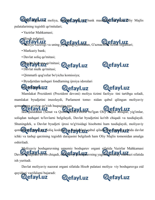  
 
• Oliy Majlis va moliya, byudjet, soliq va bank masalalari bo'yicha Oliy Majlis 
palatalarining tegishli qo'mitalari; 
• Vazirlar Mahkamasi; 
• Hisob palatasi; 
• Moliya vazirligi va uning joylardagi, jumladan, G'aznachilik tizimi organlari; 
• Markaziy bank; 
• Davlat soliq qo'mitasi; 
• Davlat bojxona qo'mitasi; 
• Davlat mulk qo'mitasi; 
• Qimmatli qog'ozlar bo'yicha komissiya; 
• Byudjetdan tashqari fondlarning ijroiya idoralari 
• va boshqalar. 
Mamlakat Prezidenti (Prezident devoni) moliya tizimi faoliya- tini tartibga soladi, 
mamlakat byudjetini imzolaydi, Parlament tomo- nidan qabul qilingan moliyaviy 
qonunlarga «veto» qo'yish huquqiga ega. 
Ikki palatadan (Senat va Qonunchilik) iborat bo'lgan Oliy majlis soliqlar, yig'imlar, 
soliqdan tashqari to'lovlarni belgilaydi, Davlat byudjetini ko'rib chiqadi va tasdiqlaydi. 
Shuningdek, u Davlat byudjeti ijrosi to'g'risidagi hisobotni ham tasdiqlaydi, moliyaviy 
qonunlarni (masalan, Soliq kodeksi va boshqalar) qabul qiladi. Bir vaqtning o'zida davlat 
ichki va tashqi qarzining tegishli darajasini belgilash ham Oliy Majlis tomonidan amalga 
oshiriladi. 
Moliyaviy boshqaruvning umumiy boshqaruv organi sifatida Vazirlar Mahkamasi 
Davlat byudjetini ko'rib chiqadi, moliyaviy boshqaruvning yagona umumiy markazi sifatida 
ish yuritadi. 
Davlat moliyaviy nazorat organi sifatida Hisob palatasi moliya- viy boshqaruvga oid 
quyidagi vazifalami bajaradi: 
