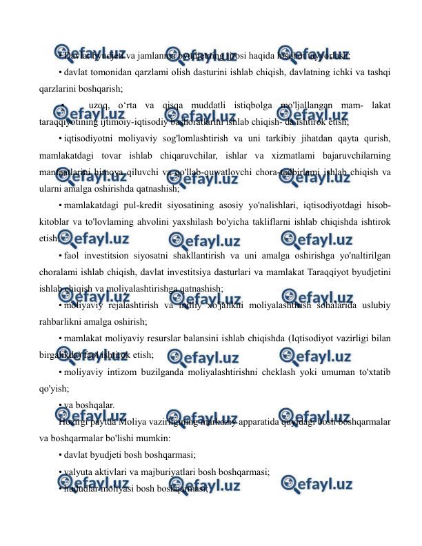  
 
• Davlat byudjeti va jamlanma byudjetning ijrosi haqida hisobot tayyorlash; 
• davlat tomonidan qarzlami olish dasturini ishlab chiqish, davlatning ichki va tashqi 
qarzlarini boshqarish; 
 • 
uzoq, o‘rta va qisqa muddatli istiqbolga mo'ljallangan mam- lakat 
taraqqiyotining ijtimoiy-iqtisodiy bashoratlarini ishlab chiqish- da ishtirok etish; 
• iqtisodiyotni moliyaviy sog'lomlashtirish va uni tarkibiy jihatdan qayta qurish, 
mamlakatdagi tovar ishlab chiqaruvchilar, ishlar va xizmatlami bajaruvchilarning 
manfaatlarini himoya qiluvchi va qo'llab-quwatlovchi chora-tadbirlami ishlab chiqish va 
ularni amalga oshirishda qatnashish; 
• mamlakatdagi pul-kredit siyosatining asosiy yo'nalishlari, iqtisodiyotdagi hisob-
kitoblar va to'lovlaming ahvolini yaxshilash bo'yicha takliflarni ishlab chiqishda ishtirok 
etish; 
• faol investitsion siyosatni shakllantirish va uni amalga oshirishga yo'naltirilgan 
choralami ishlab chiqish, davlat investitsiya dasturlari va mamlakat Taraqqiyot byudjetini 
ishlab chiqish va moliyalashtirishga qatnashish; 
• moliyaviy rejalashtirish va milliy xo'jalikni moliyalashtirish sohalarida uslubiy 
rahbarlikni amalga oshirish; 
• mamlakat moliyaviy resurslar balansini ishlab chiqishda (Iqtisodiyot vazirligi bilan 
birgalikda) faol ishtirok etish; 
• moliyaviy intizom buzilganda moliyalashtirishni cheklash yoki umuman to'xtatib 
qo'yish; 
• va boshqalar. 
Hozirgi paytda Moliya vazirligining markaziy apparatida quyidagi bosh boshqarmalar 
va boshqarmalar bo'lishi mumkin: 
• davlat byudjeti bosh boshqarmasi; 
• valyuta aktivlari va majburiyatlari bosh boshqarmasi; 
• hududlar moliyasi bosh boshqarmasi; 
