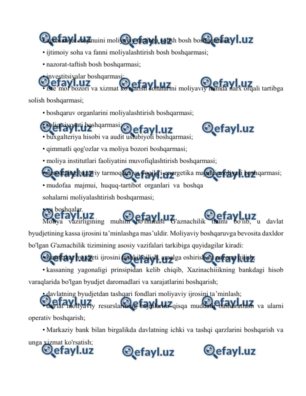  
 
• agrosanoat majmuini moliyaviy tartibga solish bosh boshqarmasi; 
• ijtimoiy soha va fanni moliyalashtirish bosh boshqarmasi; 
• nazorat-taftish bosh boshqarmasi; 
• investitsiyalar boshqarmasi; 
• iste’mol bozori va xizmat ko'rsatish sohalarini moliyaviy hamda narx orqali tartibga 
solish boshqarmasi; 
• boshqaruv organlarini moliyalashtirish boshqarmasi; 
• soliq siyosati boshqarmasi; 
• buxgalteriya hisobi va audit uslubiyoti boshqarmasi; 
• qimmatli qog'ozlar va moliya bozori boshqarmasi; 
• moliya institutlari faoliyatini muvofiqlashtirish boshqarmasi; 
• sanoatning bazaviy tarmoqlari va yoqilg'i-energetika majmui moliyasi boshqarmasi; 
• mudofaa  majmui,  huquq-tartibot  organlari  va  boshqa 
sohalarni moliyalashtirish boshqarmasi; 
• va boshqalar. 
Moliya vazirligining muhim bo'linmasi G'aznachilik tizimi bo'lib, u davlat 
byudjetining kassa ijrosini ta’minlashga mas’uldir. Moliyaviy boshqaruvga bevosita daxldor 
bo'lgan G'aznachilik tizimining asosiy vazifalari tarkibiga quyidagilar kiradi: 
• mamlakat byudjeti ijrosini tashkil qilish, amalga oshirish va nazorat qilish; 
• kassaning yagonaligi prinsipidan kelib chiqib, Xazinachiiikning bankdagi hisob 
varaqlarida bo'lgan byudjet daromadlari va xarajatlarini boshqarish; 
• davlatning byudjetdan tashqari fondlari moliyaviy ijrosini ta’minlash; 
• davlat moliyaviy resurslarining hajmlarini qisqa muddatli bashoratlash va ularni 
operativ boshqarish; 
• Markaziy bank bilan birgalikda davlatning ichki va tashqi qarzlarini boshqarish va 
unga xizmat ko'rsatish; 
