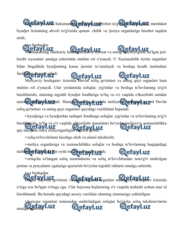  
 
• byudjet bo'yicha hukumatning moliyaviy tadbirlari to'g'risida shuningdek, mamlakat 
byudjet tizimining ahvoli to'g'risida qonun- chilik va ijroiya organlariga hisobot taqdim 
etish; 
• va boshqalar. 
Mamlakatning Markaziy banki moliyaviy siyosat va uning tarkibiy qismi bo'lgan pul-
kredit siyosatini amalga oshirishda muhim rol o'ynaydi. U Xazinachilik tizimi organlari 
bilan birgalikda byudjetning kassa ijrosini ta’minlaydi va boshqa kredit institutlari 
faoliyatini nazorat qiladi. 
Moliyaviy boshqaruv tizimida Davlat soliq qo'mitasi va uning quyi organlari ham 
muhim rol o'ynaydi. Ular yordamida soliqlar, yig'imlar va boshqa to'lovlaming to'g'ri 
hisoblanishi, ularning tegishli byudjet fondlariga to'liq va o'z vaqtida o'tkazilishi ustidan 
nazorat amalga oshiriladi. Shunga muvofiq ravishda moliyaviy boshqaruvga oid Davlat 
soliq qo'mitasi va uning quyi organlari quyidagi vazifalami bajaradi: 
• byudjetga va byudjetdan tashqari fondlarga soliqlar, yig'imlar va to'lovlaming to'g'ri 
hisoblanishi, to'liq va o'z vaqtida o'tkazilishi masalalari bo'yicha moliyaviy qonunchilikka 
qay darajada rioya etilayotganligini nazorat qilish; 
• soliq to'lovchilarni hisobga olish va ularni tekshirish; 
• moliya organlariga va xazinachilikka soliqlar va boshqa to'lovlaming haqiqatdagi 
tushumlari to'g'risida har oyda ma’lumot taqdim etish; 
• ortiqcha to'langan soliq summalarini va soliq to'lovchilardan noto'g'ri undirilgan 
jarima va penyalami egalariga qaytarish bo'yicha tegishli ishlarni amalga oshirish; 
• va boshqalar. 
Davlat bojxona qo'mitasi va uning tegishli organlari moliyaviy boshqaruv tizimida 
o'ziga xos bo'lgan o'ringa ega. Ular bojxona bojlarining o'z vaqtida tushishi uchun mas’ul 
hisoblanadi. Bu borada quyidagi asosiy vazifalar ulaming zimmasiga yuklatilgan: 
• bojxona organlari tomonidan undiriladigan soliqlar bo'yicha soliq tekshiruvlarini 
amalga oshirish; 
