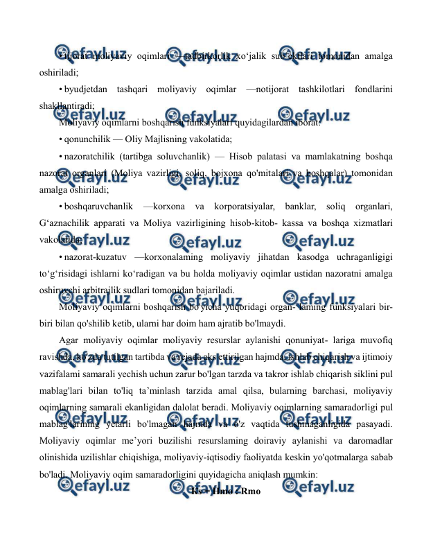  
 
• tijorat moliyaviy oqimlari —tadbirkorlik xo‘jalik sub’ektlari tomonidan amalga 
oshiriladi; 
• byudjetdan tashqari moliyaviy oqimlar —notijorat tashkilotlari fondlarini 
shakllantiradi; 
Moliyaviy oqimlarni boshqarish funksiyalari quyidagilardan iborat: 
• qonunchilik — Oliy Majlisning vakolatida; 
• nazoratchilik (tartibga soluvchanlik) — Hisob palatasi va mamlakatning boshqa 
nazorat organlari (Moliya vazirligi, soliq, bojxona qo'mitalari va boshqalar) tomonidan 
amalga oshiriladi; 
• boshqaruvchanlik 
—korxona va korporatsiyalar, banklar, soliq organlari, 
G‘aznachilik apparati va Moliya vazirligining hisob-kitob- kassa va boshqa xizmatlari 
vakolatida; 
• nazorat-kuzatuv —korxonalaming moliyaviy jihatdan kasodga uchraganligigi 
to‘g‘risidagi ishlarni ko‘radigan va bu holda moliyaviy oqimlar ustidan nazoratni amalga 
oshiruvchi arbitrajlik sudlari tomonidan bajariladi. 
Moliyaviy oqimlarni boshqarish bo'yicha yuqoridagi organ- laming funksiyalari bir-
biri bilan qo'shilib ketib, ularni har doim ham ajratib bo'lmaydi. 
Agar moliyaviy oqimlar moliyaviy resurslar aylanishi qonuniyat- lariga muvofiq 
ravishda, ko'zda tutilgan tartibda va rejada aks ettirilgan hajmda, ishlab chiqarish va ijtimoiy 
vazifalami samarali yechish uchun zarur bo'lgan tarzda va takror ishlab chiqarish siklini pul 
mablag'lari bilan to'liq ta’minlash tarzida amal qilsa, bularning barchasi, moliyaviy 
oqimlarning samarali ekanligidan dalolat beradi. Moliyaviy oqimlarning samaradorligi pul 
mablag'larining yetarli bo'lmagan hajmda va o'z vaqtida tushmaganligida pasayadi. 
Moliyaviy oqimlar me’yori buzilishi resurslaming doiraviy aylanishi va daromadlar 
olinishida uzilishlar chiqishiga, moliyaviy-iqtisodiy faoliyatda keskin yo'qotmalarga sabab 
bo'ladi. Moliyaviy oqim samaradorligini quyidagicha aniqlash mumkin: 
Кs = Hmo : Rmo 
