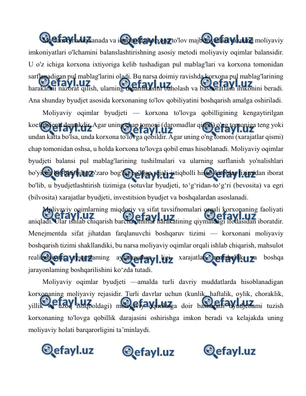  
 
Ma’lum bir aniq sanada va iqtiqbolda korxona to'lov majburiyatlari va uning moliyaviy 
imkoniyatlari o'lchamini balanslashtirishning asosiy metodi moliyaviy oqimlar balansidir. 
U o'z ichiga korxona ixtiyoriga kelib tushadigan pul mablag'lari va korxona tomonidan 
sarflanadigan pul mablag'larini oladi. Bu narsa doimiy ravishda korxona pul mablag'larining 
harakatini nazorat qilish, ularning dinamikasini baholash va bashoratlash imkonini beradi. 
Ana shunday byudjet asosida korxonaning to'lov qobiliyatini boshqarish amalga oshiriladi. 
Moliyaviy oqimlar byudjeti — korxona to'lovga qobilligining kengaytirilgan 
koeffitsienti demakdir. Agar uning chap tomoni (daromadlar qismi) o'ng tomoniga teng yoki 
undan katta bo'lsa, unda korxona to'lovga qobildir. Agar uning o'ng tomoni (xarajatlar qismi) 
chap tomonidan oshsa, u holda korxona to'lovga qobil emas hisoblanadi. Moliyaviy oqimlar 
byudjeti balansi pul mablag'larining tushilmalari va ularning sarflanish yo'nalishlari 
bo'yicha bir-biri bilan o'zaro bog'liq bo'lgan rejali-istiqbolli hisob-kitoblar tizimidan iborat 
bo'lib, u byudjetlashtirish tizimiga (sotuvlar byudjeti, to‘g‘ridan-to‘g‘ri (bevosita) va egri 
(bilvosita) xarajatlar byudjeti, investitsion byudjet va boshqalardan asoslanadi. 
Moliyaviy oqimlarning miqdoriy va sifat tavsifnomalari orqali korxonaning faoliyati 
aniqladi. Ular ishlab chiqarish barcha omillar harakatining qiymatdagi ifodasidan iboratdir. 
Menejmentda sifat jihatdan farqlanuvchi boshqaruv tizimi — korxonani moliyaviy 
boshqarish tizimi shakllandiki, bu narsa moliyaviy oqimlar orqali ishlab chiqarish, mahsulot 
realizatsiyasi, resurslaming aylanuvchan- ligi, xarajatlar, rentabellik va boshqa 
jarayonlaming boshqarilishini ko‘zda tutadi. 
Moliyaviy oqimlar byudjeti —amalda turli davriy muddatlarda hisoblanadigan 
korxonaning moliyaviy rejasidir. Turli davrlar uchun (kunlik, haftalik, oylik, choraklik, 
yillik va uzoq istiqboldagi) moliyaviy oqimlarga doir bashoratli byudjetlami tuzish 
korxonaning to'lovga qobillik darajasini oshirishga imkon beradi va kelajakda uning 
moliyaviy holati barqarorligini ta’minlaydi. 
