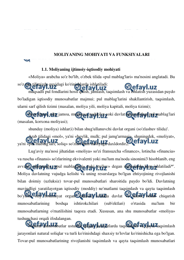  
 
 
 
 
 
 
MOLIYANING MOHIYATI VA FUNKSIYALARI 
 
1.1. Moliyaning ijtimoiy-iqtisodiy mohiyati 
«Moliya» arabcha so'z bo'lib, o'zbek tilida «pul mablag'lari» ma'nosini anglatadi. Bu 
so'z ona tilimizda quyidagi ko'rinishlarda ishlatiladi: 
maqsadli pul fondlarini hosil qilish, jamlash, taqsimlash va ishlatish yuzasidan paydo 
bo'ladigan iqtisodiy munosabatlar majmui; pul mablag'larini shakllantirish, taqsimlash, 
ularni sarf qilish tizimi (masalan, moliya yili, moliya kapitali, moliya tizimi); 
biror shaxs, oila, jamoa, muassasa, tashkilot yoki davlat tasarrufidagi pul mablag'lari 
(masalan, korxona moliyasi); 
shunday (moliya) ishlar(i) bilan shug'ullanuvchi davlat organi (so'zlashuv tilida)'. 
Arab tilidagi «mol», ya'ni «boylik, mulk; pul jamg'armasi», shuningdek, «moliyat», 
ya'ni «pul mablag'lari; soliq» so'zlari ham moliyaga daxldordir2. 
Lug'aviy ma'nosi jihatidan «moliya» so'zi fransuzcha «finance», lotincha «financia» 
va ruscha «finansi» so'zlarining ekvivalenti yoki ma'lum ma'noda sinonimi3 hisoblanib, eng 
avvalo, «daromad», «pul mablag'lari» yoki «to'lov» degan ma'nolarda ham ishlatiladi*'. 
Moliya davlatning vujudga kelishi va uning resurslarga bo'lgan ehtiyojining rivojlanishi 
bilan doimiy (uzluksiz) tovar-pul munosabatlari sharoitida paydo bo'ldi. Davlatning 
mavjudligi yaratilayotgan iqtisodiy (moddiy) ne'matlami taqsimlash va qayta taqsimlash 
bo'yicha oliy hokimiyat organ! (shaxsi) sifatida davlat va takror ishlab chiqarish 
munosabatlarining 
boshqa 
ishtirokchilari 
(sub'ektlari) 
o'rtasida 
ma'lum 
bir 
munosabatlarning o'rnatilishini taqoza etadi. Xususan, ana shu munosabatlar «moliya» 
tushunchasi orqali ifodalangan. 
Natural munosabatlar ustunlik qilgan jamiyatlarda taqsimlash va qayta taqsimlash 
jarayonlari natural soliqlar va turli ko'rinishdagi shaxsiy to'lovlar ko'rinishicha ega bo'lgan. 
Tovar-pul munosabatlarining rivojlanishi taqsimlash va qayta taqsimlash munosabatlari 
