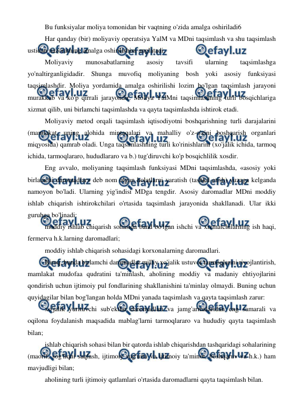  
 
Bu funksiyalar moliya tomonidan bir vaqtning o'zida amalga oshiriladi6 
Har qanday (bir) moliyaviy operatsiya YalM va MDni taqsimlash va shu taqsimlash 
ustidan nazoratning amalga oshirilishini anglatadi. 
Moliyaviy 
munosabatlarning 
asosiy 
tavsifi 
ularning 
taqsimlashga 
yo'naltirganligidadir. Shunga muvofiq moliyaning bosh yoki asosiy funksiyasi 
taqsimlashdir. Moliya yordamida amalga oshirilishi lozim bo'lgan taqsimlash jarayoni 
murakkab va ko'p qirrali jarayondir. Moliya YalMni taqsimlashning turli bosqichlariga 
xizmat qilib, uni birlamchi taqsimlashda va qayta taqsimlashda ishtirok etadi. 
Moliyaviy metod orqali taqsimlash iqtisodiyotni boshqarishning turli darajalarini 
(mamlakat, uning alohida mintaqalari va mahalliy o'z-o'zini boshqarish organlari 
miqyosida) qamrab oladi. Unga taqsimlashning turli ko'rinishlarini (xo'jalik ichida, tarmoq 
ichida, tarmoqlararo, hududlararo va b.) tug'diruvchi ko'p bosqichlilik xosdir. 
Eng avvalo, moliyaning taqsimlash funksiyasi MDni taqsimlashda, «asosiy yoki 
birlamchi daromadlar» deb nom olgan holatlarni yaratish (tashkil etish) yuzaga kelganda 
namoyon bo'ladi. Ularning yig'indisi MDga tengdir. Asosiy daromadlar MDni moddiy 
ishlab chiqarish ishtirokchilari o'rtasida taqsimlash jarayonida shakllanadi. Ular ikki 
guruhga bo'linadi: 
moddiy ishlab chiqarish sohasida band bo'lgan ishchi va xizmatchilarning ish haqi, 
fermerva h.k.larning daromadlari; 
moddiy ishlab chiqarish sohasidagi korxonalarning daromadlari. 
Biroq, bunda birlamchi daromadlar milliy xo'jalik ustuvor tarmoqlarini rivojlantirish, 
mamlakat mudofaa qudratini ta'minlash, aholining moddiy va madaniy ehtiyojlarini 
qondirish uchun ijtimoiy pul fondlarining shakllanishini ta'minlay olmaydi. Buning uchun 
quyidagilar bilan bog'langan holda MDni yanada taqsimlash va qayta taqsimlash zarur: 
xo'jalik yurituvchi sub'ektlar daromadlari va jamg'armalaridan eng samarali va 
oqilona foydalanish maqsadida mablag'larni tarmoqlararo va hududiy qayta taqsimlash 
bilan; 
ishlab chiqarish sohasi bilan bir qatorda ishlab chiqarishdan tashqaridagi sohalarining 
(maorif, sog'liqni saqlash, ijtimoiy sug'urta va ijtimoiy ta'minot, boshqaruv va h.k.) ham 
mavjudligi bilan; 
aholining turli ijtimoiy qatlamlari o'rtasida daromadlarni qayta taqsimlash bilan. 
