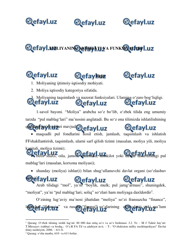  
 
 
 
 
 
MOLIYANING MOHIYATI VA FUNKSIYALARI 
 
 
 
Reja: 
1. Moliyaning ijtimoiy-iqtisodiy mohiyati. 
2. Moliya iqtisodiy kategoriya sifatida. 
3. Moliyaning taqsimlash va nazorat funksiyalari. Ularning o‘zaro bog‘liqligi.  
 
1-savol bayoni. “Moliya” arabcha so‘z bo‘lib, o‘zbek tilida eng umumiy 
tarzda  “pul mablag‘lari” ma’nosini anglatadi. Bu so‘z ona tilimizda ishlatilishining 
quyidagi ko‘rinishlari mavjud: 
 maqsadli pul fondlarini hosil etish, jamlash, taqsimlash va ishlatish 
FFshakllantirish, taqsimlash, ularni sarf qilish tizimi (masalan, moliya yili, moliya 
kapitali, moliya tizimi); 
 biror shaxs, oila, jamoa, muassasa, tashkilot yoki davlat tasarrufidagi pul 
mablag‘lari (masalan, korxona moliyasi); 
 shunday (moliya) ishlar(i) bilan shug‘ullanuvchi davlat organi (so‘zlashuv 
tilida)1. 
Arab tilidagi “mol”, ya’ni “boylik, mulk; pul jamg‘armasi”, shuningdek, 
“moliyat”, ya’ni “pul mablag‘lari; soliq” so‘zlari ham moliyaga daxldordir2. 
O‘zining lug‘aviy ma’nosi jihatidan “moliya” so‘zi fransuzcha “finance”, 
lotincha  “financia”  va ruscha “finansi” so‘zlarining  ekvivalenti yoki ma’lum 
                                                          
 
1 Qarang: O‘zbek tilining izohli lug‘ati: 80 000 dan ortiq so‘z va so‘z birikmasi. J.2. Ye – M // Tahrir hay’ati: 
T.Mirzayev (rahbar) va boshq.;  O‘z.R FA Til va adabiyot in-ti. – T.: “O‘zbekiston milliy ensiklopediyasi” Davlat 
ilmiy nashriyoti, 2006. – 611-b. 
2 Qarang: o‘sha manba, 610- va 611-betlar. 
