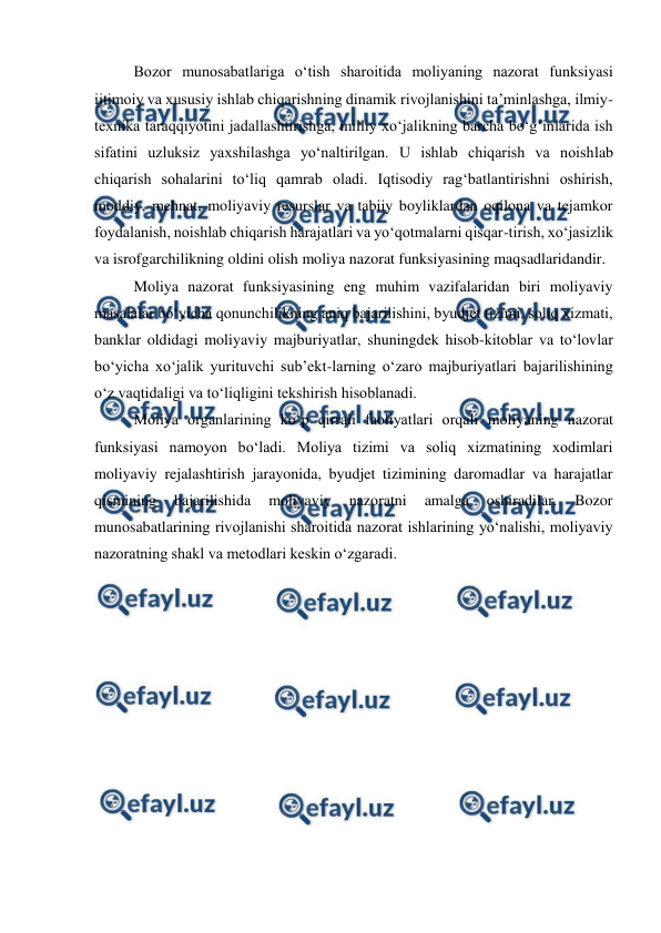  
 
Bozor munosabatlariga o‘tish sharoitida moliyaning nazorat funksiyasi 
ijtimoiy va xususiy ishlab chiqarishning dinamik rivojlanishini ta’minlashga, ilmiy-
texnika taraqqiyotini jadallashtirishga, milliy xo‘jalikning barcha bo‘g‘inlarida ish 
sifatini uzluksiz yaxshilashga yo‘naltirilgan. U ishlab chiqarish va noishlab 
chiqarish sohalarini to‘liq qamrab oladi. Iqtisodiy rag‘batlantirishni oshirish, 
moddiy, mehnat, moliyaviy resurslar va tabiiy boyliklardan oqilona va tejamkor 
foydalanish, noishlab chiqarish harajatlari va yo‘qotmalarni qisqar-tirish, xo‘jasizlik 
va isrofgarchilikning oldini olish moliya nazorat funksiyasining maqsadlaridandir. 
Moliya nazorat funksiyasining eng muhim vazifalaridan biri moliyaviy  
masalalar bo‘yicha qonunchilikning aniq bajarilishini, byudjet tizimi, soliq xizmati, 
banklar oldidagi moliyaviy majburiyatlar, shuningdek hisob-kitoblar va to‘lovlar 
bo‘yicha xo‘jalik yurituvchi sub’ekt-larning o‘zaro majburiyatlari bajarilishining 
o‘z vaqtidaligi va to‘liqligini tekshirish hisoblanadi. 
Moliya organlarining ko‘p qirrali faoliyatlari orqali moliyaning nazorat 
funksiyasi namoyon bo‘ladi. Moliya tizimi va soliq xizmatining xodimlari 
moliyaviy rejalashtirish jarayonida, byudjet tizimining daromadlar va harajatlar 
qismining 
bajarilishida 
moliyaviy 
nazoratni 
amalga 
oshiradilar. 
Bozor 
munosabatlarining rivojlanishi sharoitida nazorat ishlarining yo‘nalishi, moliyaviy 
nazoratning shakl va metodlari keskin o‘zgaradi. 
 
 
