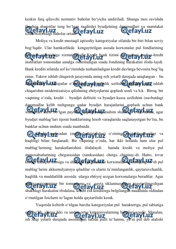  
 
keskin farq qiluvchi normativ baholar bo‘yicha undiriladi. Shunga mos ravishda 
(boshqa sharoitlar teng bo‘lgan taqdirda) byudjetning daromadlari va mamlakat 
ichki bozoridagi baholar ortadi. 
Moliya va kredit mustaqil iqtisodiy kategoriyalar sifatida bir-biri bilan uzviy 
bog‘liqdir. Ular hamkorlikda  kengaytirilgan asosda korxonalar pul fondlarining 
doiraviy aylanishiga xizmat qiladi. Kredit bank tizimi va maxsus moliya-kredit 
institutlari tomonidan amalga oshiriladigan ssuda fondining harakatini ifoda-laydi. 
Bank krediti sifatida sof ko‘rinishda tushuniladigan kredit davlatga bevosita bog‘liq 
emas. Takror ishlab chiqarish jarayonida uning roli yetarli darajada aniqlangan -  bu 
daromadlar va harajatlar o‘rtasidagi vaqtinchalik uzilishni qoplash usuli, ishlab 
chiqarishni modernizatsiya qilishning ehtiyojlarini qoplash usuli va h.k.  Biroq, bir 
vaqtning o‘zida, kredit -  byudjet defitsiti va byudjet-kassa uzilishini (navbatdagi 
daromadlar kelib tushgunga qadar byudjet harajatlarini qoplash uchun bank 
xizmatlari zarur bo‘lgan paytda)  qoplashning muhim shakli. O‘z navbatida, agar 
byudjet mablag‘lari tijorat banklarining hisob varaqlarida saqlanayotgan bo‘lsa, bu 
banklar uchun muhim ssuda manbaidir. 
Kredit moliyadan (moliyalashtirishdan) o‘zining qaytariluvchanligi va 
haqliligi bilan farqlanadi. Bir vaqtning o‘zida, har ikki holatda ham ular pul 
mablag‘larining harakatlanishini ifodalaydi  hamda kredit va moliya pul  
munosabatlarining chegarasidan (ramkasidan) chetga chiqmay-di. Hatto, tovar 
krediti ham pul asosiga va shakliga ega. Banklar korxonalar va aholining bo‘sh pul 
mablag‘larini akkumulyatsiya qiladilar va ularni ta’minlanganlik, qaytaruvchanlik, 
haqlilik va muddatlilik asosida  ularga ehtiyoj sezgan korxonalarga beradilar. Agar 
moliya qiymatning bir tomonlama va  qayta tiklanmaydigan (qaytarilmaydigan 
shakldagi harakatini ifodalasa, kredit esa kreditorga belgilangan muddatda oldindan 
o‘rnatilgan foizlarni to‘lagan holda qaytarilishi kerak. 
Yuqorida keltirib o‘tilgan barcha kategoriyalar pul  harakteriga, pul tabiatiga 
ega bo‘lib, ularga ikki va undan ortiq kategoriyalarning belgilari xosdir. Masalan, 
ish haqi yetarli darajada asoslangan tarzda pulli to‘lanma, ya’ni pul deb atalishi  
