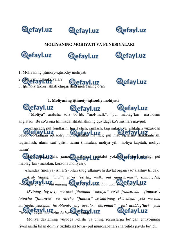  
 
 
 
 
 
MOLIYANING MOHIYATI VA FUNKSIYALARI 
 
 
 
1. Moliyaning ijtimoiy-iqtisodiy mohiyati 
2. Moliyaning funksiyalari 
3. Ijtimoiy takror ishlab chiqarishda moliyaning o‘rni 
 
             1. Moliyaning ijtimoiy-iqtisodiy mohiyati 
 
“Moliya” arabcha so‘z bo‘lib, “mol-mulk”, “pul mablag‘lari” ma’nosini 
anglatadi. Bu so‘z ona tilimizda ishlatilishining quyidagi ko‘rinishlari mavjud: 
-maqsadli pul fondlarini hosil etish, jamlash, taqsimlash va ishlatish  
yuzasidan 
paydo bo‘ladigan iqtisodiy munosabatlar majmui; pul mablag‘larini shakllantirish, 
taqsimlash, ularni sarf qilish tizimi (masalan, moliya yili, moliya kapitali, moliya 
tizimi); 
-biror shaxs, oila, jamoa, muassasa, tashkilot yoki davlat tasarrufidagi pul 
mablag‘lari (masalan, korxona moliyasi); 
-shunday (moliya) ishlar(i) bilan shug‘ullanuvchi davlat organi (so‘zlashuv tilida). 
Arab tilidagi “mol”, ya’ni “boylik, mulk; pul jamg‘armasi”, shuningdek, 
“moliyat”, ya’ni “pul mablag‘lari; soliq” so‘zlari ham moliyaga daxldordir. 
O‘zining lug‘aviy ma’nosi jihatidan “moliya” so‘zi fransuzcha “finance”, 
lotincha “financia” va ruscha “finansi” so‘zlarining ekvivalenti yoki ma’lum 
ma’noda, sinonimi hisoblanib, eng avvalo, “daromad”, “pul mablag‘lari” yoki 
“to‘lov” degan ma’nolarda ham ishlatiladi.  
Moliya davlatning vujudga kelishi va uning resurslarga bo‘lgan ehtiyojining 
rivojlanishi bilan doimiy (uzluksiz) tovar- pul munosabatlari sharoitida paydo bo‘ldi.  
