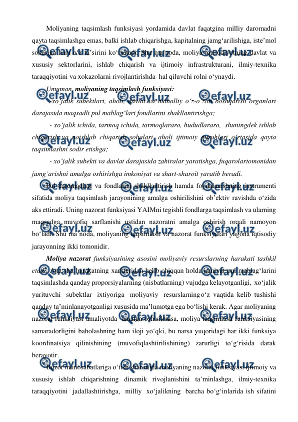  
 
Moliyaning taqsimlash funksiyasi yordamida davlat faqatgina milliy daromadni 
qayta taqsimlashga emas, balki ishlab chiqarishga, kapitalning jamg‘arilishiga, iste’mol 
sohasiga ham o‘z ta’sirini ko‘rsatadi. Shu ma’noda, moliya iqtisodiyotning davlat va 
xususiy sektorlarini, ishlab chiqarish va ijtimoiy infrastrukturani, ilmiy-texnika 
taraqqiyotini va xokazolarni rivojlantirishda hal qiluvchi rolni o‘ynaydi. 
Umuman, moliyaning taqsimlash funksiyasi: 
-xo‘jalik subektlari, aholi, davlat va mahalliy o‘z-o‘zini boshqarish organlari 
darajasida maqsadli pul mablag‘lari fondlarini shakllantirishga; 
- xo‘jalik ichida, tarmoq ichida, tarmoqlararo, hududlararo, shuningdek ishlab 
chiqarish va noishlab chiqarish sohalari, aholi ijtimoiy guruhlari o‘rtasida qayta 
taqsimlashni sodir etishga; 
- xo‘jalik subekti va davlat darajasida zahiralar yaratishga, fuqarolar 
tomonidan 
jamg‘arishni amalga oshirishga imkoniyat va shart-sharoit yaratib beradi. 
Pul daromadlari va fondlarini shakllantirish hamda foydalanishning instrumenti 
sifatida moliya taqsimlash jarayonining amalga oshirilishini ob’ektiv ravishda o‘zida 
aks ettiradi. Uning nazorat funksiyasi YAIMni tegishli fondlarga taqsimlash va ularning 
maqsadga muvofiq sarflanishi ustidan nazoratni amalga oshirish orqali namoyon 
bo‘ladi. Shu ma’noda, moliyaning taqsimlash va nazorat funksiyalari yagona iqtisodiy 
jarayonning ikki tomonidir. 
Moliya nazorat funksiyasining asosini moliyaviy resurslarning harakati tashkil 
etadi. Ana shu harakatning xarkteridan kelib chiqqan holda jamiyat pul mablag‘larini 
taqsimlashda qanday proporsiyalarning (nisbatlarning) vujudga kelayotganligi, xo‘jalik 
yurituvchi subektlar ixtiyoriga moliyaviy resurslarning o‘z vaqtida kelib tushishi 
qanday ta’minlanayotganligi xususida ma’lumotga ega bo‘lishi kerak. Agar moliyaning 
nazorat funksiyasi amaliyotda amalga oshirilmasa, moliya taqsimlash funksiyasining 
samaradorligini baholashning ham iloji yo‘qki, bu narsa yuqoridagi har ikki funksiya 
koordinatsiya qilinishining (muvofiqlashtirilishining) zarurligi to‘g‘risida darak 
berayotir. 
Bozor munosabatlariga o‘tish sharoitida moliyaning nazorat funksiyasi ijtimoiy va 
xususiy ishlab chiqarishning dinamik rivojlanishini ta’minlashga, ilmiy-texnika 
taraqqiyotini jadallashtirishga, milliy xo‘jalikning barcha bo‘g‘inlarida ish sifatini 
