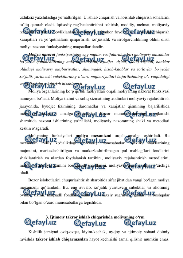  
 
uzluksiz yaxshilashga yo‘naltirilgan. U ishlab chiqarish va  
noishlab chiqarish sohalarini 
to‘liq qamrab oladi. Iqtisodiy rag‘batlantirishni oshirish, moddiy, mehnat, moliyaviy 
resurslar va tabiiy boyliklardan oqilona va tejamkor foydalanish, noishlab chiqarish 
xarajatlari va yo‘qotmalarni qisqartirish, xo‘jasizlik va isrofgarchilikning oldini olish 
moliya nazorat funksiyasining maqsadlaridandir. 
Moliya nazorat funksiyasining eng muhim vazifalaridan biri moliyaviy masalalar 
bo‘yicha qonunchilikning aniq bajarilishini, byudjet tizimi, soliq xizmati, banklar 
oldidagi moliyaviy majburiyatlar, shuningdek hisob-kitoblar va to‘lovlar bo‘yicha 
xo‘jalik yurituvchi subektlarning o‘zaro majburiyatlari bajarilishining o‘z vaqtidaligi 
va to‘liqligini tekshirish hisoblanadi. 
Moliya organlarining ko‘p qirrali faoliyatlari orqali moliyaning nazorat funksiyasi 
namoyon bo‘ladi. Moliya tizimi va soliq xizmatining xodimlari moliyaviy rejalashtirish 
jarayonida, byudjet tizimining daromadlar va xarajatlar qismining bajarilishida 
moliyaviy nazoratni amalga oshiradilar. Bozor munosabatlarining rivojlanishi 
sharoitida nazorat ishlarining yo‘nalishi, moliyaviy nazoratning shakl va metodlari 
keskin o‘zgaradi. 
Moliyaning funksiyalari moliya mexanizmi orqali amalga oshiriladi. Bu 
mexanizm milliy xo‘jalikdagi moliyaviy munosabatlar tashkiliy shakllarining 
majmuini, markazlashtirilgan va markazlashtirilmagan pul mablag‘lari fondlarini 
shakllantirish va ulardan foydalanish tartibini, moliyaviy rejalashtirish metodlarini, 
 
 
moliya va moliya tizimini boshqarish shakllarini, moliyaviy qonunchilikni o‘z 
ichiga 
oladi.  
Bozor islohotlarini chuqurlashtirish sharoitida sifat jihatidan yangi bo‘lgan moliya 
mexanizmi qo‘laniladi. Bu, eng avvalo, xo‘jalik yurituvchi subektlar va aholining 
byudjet tizimi, maqsadli fondlari, mulkiy va shaxsiy sug‘urta organlari va boshqalar 
bilan bo‘lgan o‘zaro munosabatlarga tegishlidir. 
 
 3. Ijtimoiy takror ishlab chiqarishda moliyaning o‘rni 
 
Kishilik jamiyati oziq-ovqat, kiyim-kechak, uy-joy va ijtimoiy sohani doimiy 
ravishda takror ishlab chiqarmasdan hayot kechirishi (amal qilishi) mumkin emas. 
