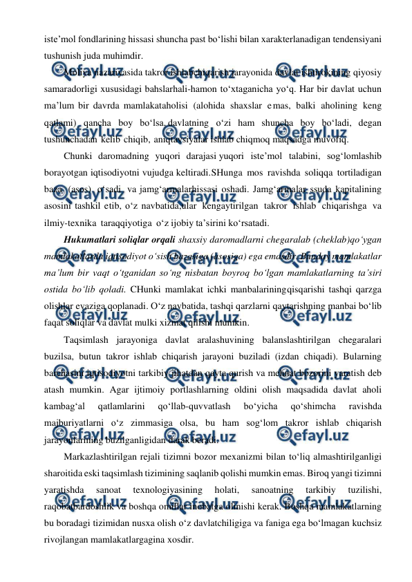  
 
iste’mol fondlarining hissasi shuncha past bo‘lishi bilan xarakterlanadigan  
tendensiyani 
tushunish juda muhimdir. 
Moliya nazariyasida takror ishlab 
chiqarish jarayonida davlat ishtirokining qiyosiy 
samaradorligi xususidagi bahslar 
hali-hamon to‘xtaganicha yo‘q. Har bir davlat uchun 
ma’lum bir davrda mamlakat 
aholisi (alohida shaxslar emas, balki aholining keng 
qatlami) qancha boy bo‘lsa, davlatning o‘zi ham shuncha boy bo‘ladi, degan 
tushunchadan kelib chiqib, aniq 
tavsiyalar ishlab chiqmoq maqsadga muvofiq.  
Chunki daromadning yuqori darajasi yuqori iste’mol talabini, sog‘lomlashib 
borayotgan iqtisodiyotni vujudga keltiradi. 
 
 
 
SHunga mos ravishda soliqqa tortiladigan 
baza (asos) o‘sadi va jamg‘armalar 
hissasi oshadi. Jamg‘armalar ssuda kapitalining 
asosini tashkil etib, o‘z navbatida, 
ular kengaytirilgan takror ishlab chiqarishga va 
ilmiy-texnika taraqqiyotiga o‘z ijobiy ta’sirini ko‘rsatadi. 
Hukumatlari soliqlar orqali shaxsiy daromadlarni chegaralab (cheklab) 
qo‘ygan 
mamlakatlarda iqtisodiyot o‘sish bazasiga (asosiga) ega emasdir. Bunday mamlakatlar 
ma’lum bir vaqt o‘tganidan so‘ng nisbatan boyroq bo‘lgan mamlakatlarning ta’siri 
ostida bo‘lib qoladi. CHunki mamlakat ichki manbalarining 
qisqarishi tashqi qarzga 
olishlar evaziga qoplanadi. O‘z navbatida, tashqi qarzlarni qaytarishning manbai bo‘lib 
faqat soliqlar va davlat mulki xizmat qilishi mumkin. 
Taqsimlash jarayoniga davlat aralashuvining balanslashtirilgan chegaralari 
buzilsa, butun takror ishlab chiqarish jarayoni buziladi (izdan chiqadi). Bularning 
barchasini iqtisodiyotni tarkibiy jihatdan qayta qurish va mehnat bozorini yaratish deb 
atash mumkin. Agar ijtimoiy portlashlarning oldini olish maqsadida davlat aholi 
kambag‘al 
qatlamlarini 
qo‘llab-quvvatlash 
bo‘yicha 
qo‘shimcha 
ravishda 
majburiyatlarni o‘z zimmasiga olsa, bu ham sog‘lom takror ishlab chiqarish 
jarayonlarining buzilganligidan darak beradi. 
Markazlashtirilgan rejali tizimni bozor mexanizmi bilan to‘liq almashtirilganligi 
sharoitida eski taqsimlash tizimining saqlanib qolishi mumkin emas. Biroq yangi tizimni 
yaratishda 
sanoat 
texnologiyasining 
holati, 
sanoatning 
tarkibiy 
tuzilishi, 
raqobatbardoshlik va boshqa omillar inobatga olinishi kerak. Boshqa mamlakatlarning 
bu boradagi tizimidan nusxa olish o‘z davlatchiligiga va faniga ega bo‘lmagan kuchsiz 
rivojlangan mamlakatlargagina xosdir. 
