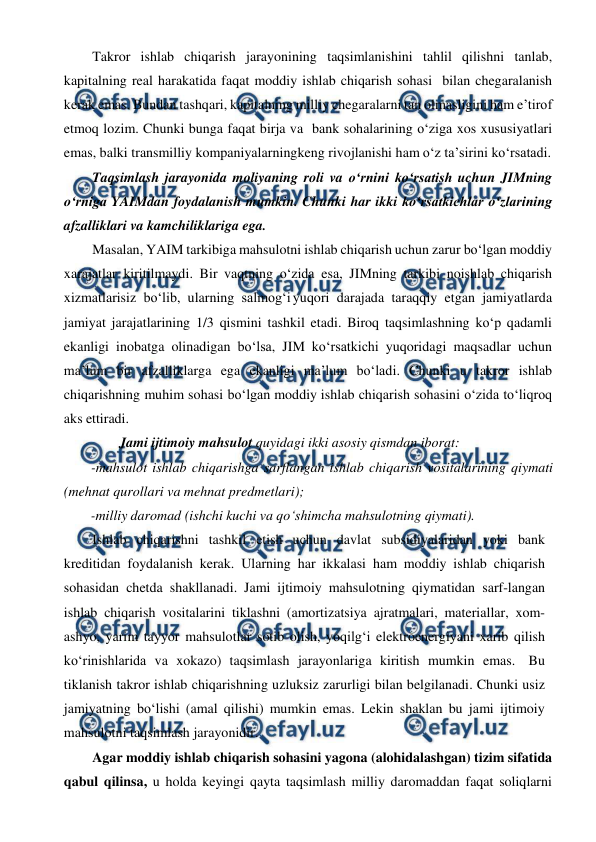  
 
Takror ishlab chiqarish jarayonining taqsimlanishini tahlil qilishni tanlab, 
kapitalning real harakatida faqat moddiy ishlab chiqarish sohasi bilan chegaralanish 
kerak emas. Bundan tashqari, kapitalning milliy chegaralarni tan olmasligini ham e’tirof 
etmoq lozim. Chunki bunga faqat birja va bank sohalarining o‘ziga xos xususiyatlari 
emas, balki transmilliy kompaniyalarning 
keng rivojlanishi ham o‘z ta’sirini ko‘rsatadi. 
Taqsimlash jarayonida moliyaning roli va o‘rnini ko‘rsatish uchun JIMning 
o‘rniga YAIMdan foydalanish mumkin. Chunki har ikki ko‘rsatkichlar o‘zlarining 
afzalliklari va kamchiliklariga ega.  
Masalan, YAIM tarkibiga mahsulotni ishlab chiqarish uchun zarur bo‘lgan moddiy 
xarajatlar kiritilmaydi. Bir vaqtning o‘zida esa, JIMning tarkibi noishlab chiqarish 
xizmatlarisiz bo‘lib, ularning salmog‘i yuqori darajada taraqqiy etgan jamiyatlarda 
jamiyat jarajatlarining 1/3 qismini tashkil etadi. Biroq taqsimlashning ko‘p qadamli 
ekanligi inobatga olinadigan bo‘lsa, JIM ko‘rsatkichi yuqoridagi maqsadlar uchun 
ma’lum bir afzalliklarga ega ekanligi ma’lum bo‘ladi. Chunki u takror ishlab 
chiqarishning muhim sohasi bo‘lgan moddiy ishlab chiqarish sohasini o‘zida to‘liqroq 
aks ettiradi. 
Jami ijtimoiy mahsulot quyidagi ikki asosiy qismdan iborat:  
-mahsulot ishlab chiqarishga sarflangan ishlab chiqarish vositalarining qiymati 
(mehnat qurollari va mehnat predmetlari); 
-milliy daromad (ishchi kuchi va qo‘shimcha mahsulotning qiymati). 
Ishlab chiqarishni tashkil etish uchun davlat subsidiyalaridan yoki bank 
kreditidan foydalanish kerak. Ularning har ikkalasi ham moddiy ishlab chiqarish 
sohasidan chetda shakllanadi. Jami ijtimoiy mahsulotning qiymatidan sarf-langan 
ishlab chiqarish vositalarini tiklashni (amortizatsiya ajratmalari, materiallar, xom-
ashyo, yarim tayyor mahsulotlar sotib olish, yoqilg‘i elektroenergiyani xarib qilish 
ko‘rinishlarida va xokazo) taqsimlash jarayonlariga kiritish mumkin emas. Bu 
tiklanish takror ishlab chiqarishning uzluksiz zarurligi bilan belgilanadi. Chunki usiz 
jamiyatning bo‘lishi (amal qilishi) mumkin emas. Lekin shaklan bu jami ijtimoiy 
mahsulotni taqsimlash jarayonidir. 
Agar moddiy ishlab chiqarish sohasini yagona (alohidalashgan) tizim sifatida 
qabul qilinsa, u holda keyingi qayta taqsimlash milliy daromaddan faqat soliqlarni 
