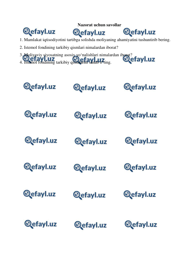  
 
 
Nazorat uchun savollar 
 
1. Mamlakat iqtisodiyotini tartibga solishda moliyaning ahamiyatini tushuntirib bering. 
2. Istemol fondining tarkibiy qismlari nimalardan iborat? 
3. Moliyaviy siyosatning asosiy yo‘nalishlari nimalardan iborat? 
4. Istemol fondining tarkibiy qismlarini sanab o‘ting. 
 
