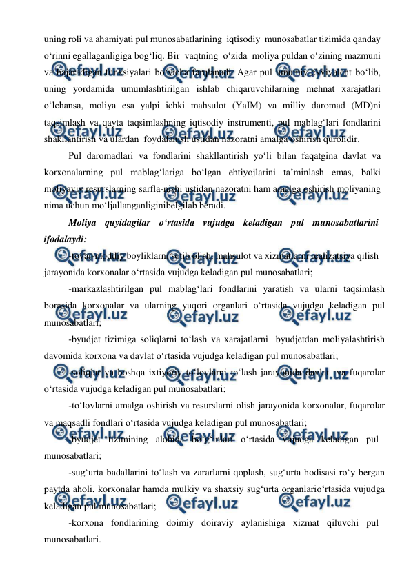  
 
uning roli va ahamiyati pul munosabatlarining iqtisodiy munosabatlar tizimida qanday 
o‘rinni egallaganligiga bog‘liq. Bir vaqtning o‘zida moliya puldan o‘zining mazmuni 
va bajaradigan funksiyalari bo‘yicha farqlanadi. Agar pul umumiy ekvivalent bo‘lib, 
uning yordamida umumlashtirilgan ishlab chiqaruvchilarning mehnat xarajatlari 
o‘lchansa, moliya esa yalpi ichki mahsulot (YaIM) va milliy daromad (MD)ni 
taqsimlash va qayta taqsimlashning iqtisodiy instrumenti, pul mablag‘lari fondlarini 
shakllantirish va ulardan foydalanish ustidan nazoratni amalga oshirish qurolidir.  
Pul daromadlari va fondlarini shakllantirish yo‘li bilan faqatgina davlat va 
korxonalarning pul mablag‘lariga bo‘lgan ehtiyojlarini ta’minlash emas, balki 
moliyaviy resurslarning sarfla-nishi ustidan nazoratni ham amalga oshirish moliyaning 
nima uchun mo‘ljallanganligini 
belgilab beradi. 
Moliya quyidagilar o‘rtasida vujudga keladigan pul munosabatlarini 
ifodalaydi: 
-tovar-moddiy boyliklarni sotib olish, mahsulot va xizmatlarni realizatsiya qilish 
jarayonida korxonalar o‘rtasida vujudga keladigan pul munosabatlari; 
-markazlashtirilgan pul mablag‘lari fondlarini yaratish va ularni taqsimlash 
borasida korxonalar va ularning yuqori organlari o‘rtasida vujudga keladigan pul 
munosabatlari; 
-byudjet tizimiga soliqlarni to‘lash va xarajatlarni byudjetdan moliyalashtirish 
davomida korxona va davlat o‘rtasida vujudga keladigan pul munosabatlari; 
-soliqlar va boshqa ixtiyoriy to‘lovlarni to‘lash jarayonida davlat va fuqarolar 
o‘rtasida vujudga keladigan pul munosabatlari; 
-to‘lovlarni amalga oshirish va resurslarni olish jarayonida korxonalar, fuqarolar 
va maqsadli fondlari o‘rtasida vujudga keladigan pul munosabatlari; 
-byudjet tizimining alohida bo‘g‘inlari o‘rtasida vujudga keladigan pul 
munosabatlari; 
-sug‘urta badallarini to‘lash va zararlarni qoplash, sug‘urta hodisasi ro‘y bergan 
paytda aholi, korxonalar hamda mulkiy va shaxsiy sug‘urta organlari 
o‘rtasida vujudga 
keladigan pul munosabatlari; 
-korxona fondlarining doimiy doiraviy aylanishiga xizmat qiluvchi pul 
munosabatlari. 
