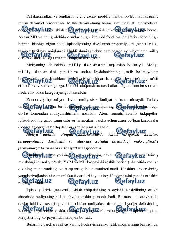  
 
Pul daromadlari va fondlarining eng asosiy moddiy manbai bo‘lib mamlakatning 
milliy daromad hisoblanadi. Milliy daromadning hajmi umumdavlat e htiyojlarini 
qondirish va ijtimoiy ishlab chiqarishni kengaytirish imkoniyatlarini aniqlab beradi. 
Aynan MD va uning alohida qismlarining - iste’mol fondi va jamg‘arish fondining - 
hajmini hisobga olgan holda iqtisodiyotning rivojlanish proporsiyalari (nisbatlari) va 
tarkibiy tuzilmasi aniqlanadi. Huddi shuning uchun ham barcha mamlakatlarda milliy 
daromad statistikasiga muhim ahamiyat berilayotir. 
Moliyaning ishtirokisiz milliy daromadni taqsimlab bo‘lmaydi. Moliya 
milliy daromadni yaratish va undan foydalanishning ajratib bo‘lmaydigan 
bog‘lovchi bo‘g‘ini hisoblanadi. Moliya ishlab chiqarish, taqsimlash va iste’molga ta’sir 
etib, ob’ektiv xarakterga ega. U ishlab chiqarish munosabatlarining ma’lum bir sohasini 
ifoda etib, bazis kategoriyasiga mansubdir. 
Zamonaviy iqtisodiyot davlat moliyasisiz faoliyat ko‘rsata olmaydi. Tarixiy 
taraqqiyotning ma’lum bir bosqichiga qadar jamiyatning ba’zi bir ehtiyojlari faqat 
davlat tomonidan moliyalashtirilishi mumkin. Atom sanoati, kosmik tadqiqotlar, 
iqtisodiyotning qator yangi ustuvor tarmoqlari, barcha uchun zarur bo‘lgan korxonalar 
(pochta, telegraf va boshqalar) ana shular jumlasidandir. 
Moliya 
alohida 
olingan 
mamlakatlarda 
ishlab 
chiqarish 
kuchlari 
taraqqiyotining darajasini va ularning xo‘jalik hayotidagi makroiqtisodiy 
jarayonlarga ta’sir etish imkoniyatlarini ifodalaydi. 
Mamlakat iqtisodiyotining ahvoli moliyaning ahvolini belgilab beradi. 
Doimiy 
ravishdagi iqtisodiy o‘sish, YaIM va MD ko‘payishi (oshib borishi) sharoitida moliya 
o‘zining muntazamliligi va barqarorligi bilan xarakterlanadi. U ishlab chiqarishning 
yanada rivojlanishini va mamlakat fuqarolari hayotining sifat darajasini yanada ortishini 
rag‘batlantiradi. 
Iqtisodiy krizis (tanazzul), ishlab chiqarishning pasayishi, ishsizlikning ortishi 
sharoitida moliyaning holati (ahvoli) keskin yomonlashadi. Bu narsa, o‘z 
navbatida, 
davlat ichki va tashqi qarzlari hisobidan moliyalash-tiriladigan byudjet defitsitining 
kattaligida, pul emissiyasida, davlat qarzining ortishi va unga xizmat qilish bo‘yicha 
xarajatlarning ko‘payishida namoyon bo‘ladi.  
Bularning barchasi inflyasiyaning kuchayishiga, xo‘jalik aloqalarining buzilishiga, 
