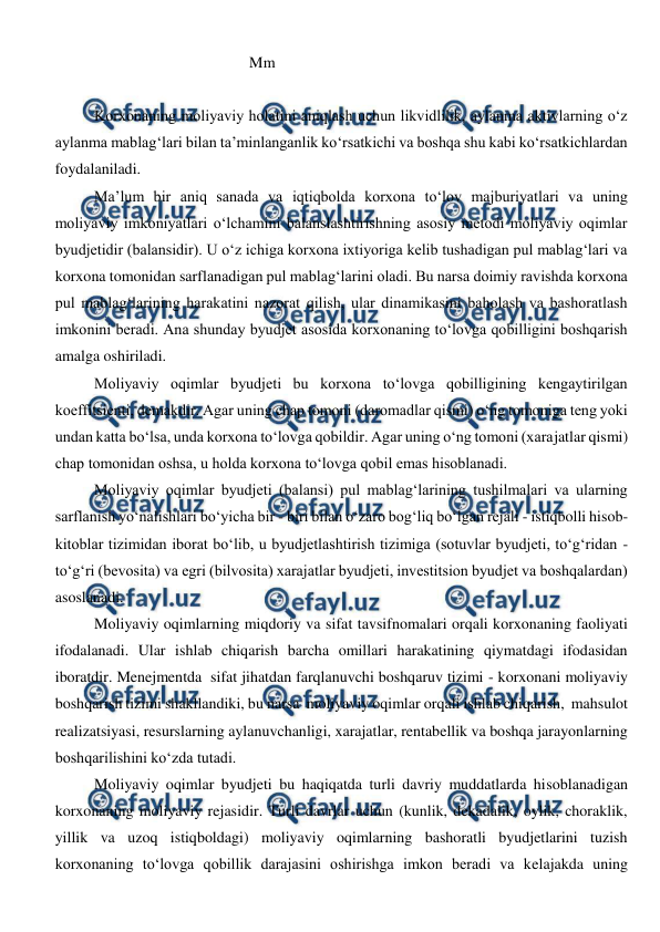  
 
                                        Mm 
                                        
Korxonaning moliyaviy holatini aniqlash uchun likvidlilik, aylanma aktivlarning o‘z 
aylanma mablag‘lari bilan ta’minlanganlik ko‘rsatkichi va boshqa shu kabi ko‘rsatkichlardan 
foydalaniladi. 
Ma’lum bir aniq sanada va iqtiqbolda korxona to‘lov majburiyatlari va uning 
moliyaviy imkoniyatlari o‘lchamini balanslashtirishning asosiy metodi moliyaviy oqimlar 
byudjetidir (balansidir). U o‘z ichiga korxona ixtiyoriga kelib tushadigan pul mablag‘lari va 
korxona tomonidan sarflanadigan pul mablag‘larini oladi. Bu narsa doimiy ravishda korxona 
pul mablag‘larining harakatini nazorat qilish, ular dinamikasini baholash va bashoratlash 
imkonini beradi. Ana shunday byudjet asosida korxonaning to‘lovga qobilligini boshqarish 
amalga oshiriladi. 
Moliyaviy oqimlar byudjeti bu korxona to‘lovga qobilligining kengaytirilgan 
koeffitsienti, demakdir. Agar uning chap tomoni (daromadlar qismi) o‘ng tomoniga teng yoki 
undan katta bo‘lsa, unda korxona to‘lovga qobildir. Agar uning o‘ng tomoni (xarajatlar qismi) 
chap tomonidan oshsa, u holda korxona to‘lovga qobil emas hisoblanadi.  
Moliyaviy oqimlar byudjeti (balansi) pul mablag‘larining tushilmalari va ularning 
sarflanish yo‘nalishlari bo‘yicha bir - biri bilan o‘zaro bog‘liq bo‘lgan rejali - istiqbolli hisob-
kitoblar tizimidan iborat bo‘lib, u byudjetlashtirish tizimiga (sotuvlar byudjeti, to‘g‘ridan - 
to‘g‘ri (bevosita) va egri (bilvosita) xarajatlar byudjeti, investitsion byudjet va boshqalardan) 
asoslanadi. 
Moliyaviy oqimlarning miqdoriy va sifat tavsifnomalari orqali korxonaning faoliyati 
ifodalanadi. Ular ishlab chiqarish barcha omillari harakatining qiymatdagi ifodasidan 
iboratdir. Menejmentda  sifat jihatdan farqlanuvchi boshqaruv tizimi - korxonani moliyaviy 
boshqarish tizimi shakllandiki, bu narsa  moliyaviy oqimlar orqali ishlab chiqarish,  mahsulot 
realizatsiyasi, resurslarning aylanuvchanligi, xarajatlar, rentabellik va boshqa jarayonlarning 
boshqarilishini ko‘zda tutadi. 
Moliyaviy oqimlar byudjeti bu haqiqatda turli davriy muddatlarda hisoblanadigan 
korxonaning moliyaviy rejasidir. Turli davrlar uchun (kunlik, dekadalik, oylik, choraklik, 
yillik va uzoq istiqboldagi) moliyaviy oqimlarning bashoratli byudjetlarini tuzish 
korxonaning to‘lovga qobillik darajasini oshirishga imkon beradi va kelajakda uning 
