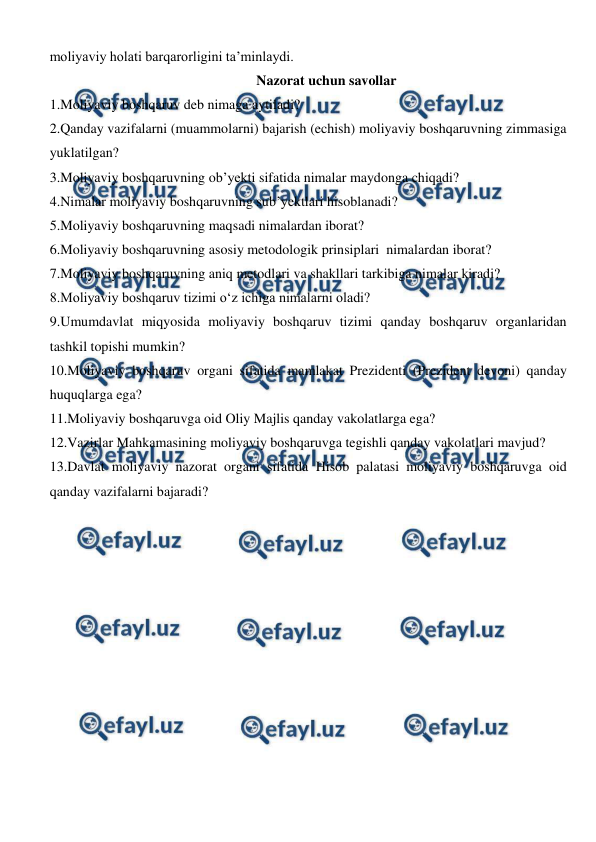  
 
moliyaviy holati barqarorligini ta’minlaydi. 
Nazorat uchun savollar 
1.Moliyaviy boshqaruv deb nimaga aytiladi? 
2.Qanday vazifalarni (muammolarni) bajarish (echish) moliyaviy boshqaruvning zimmasiga 
yuklatilgan? 
3.Moliyaviy boshqaruvning ob’yekti sifatida nimalar maydonga chiqadi? 
4.Nimalar moliyaviy boshqaruvning sub’yektlari hisoblanadi? 
5.Moliyaviy boshqaruvning maqsadi nimalardan iborat? 
6.Moliyaviy boshqaruvning asosiy metodologik prinsiplari  nimalardan iborat? 
7.Moliyaviy boshqaruvning aniq metodlari va shakllari tarkibiga nimalar kiradi? 
8.Moliyaviy boshqaruv tizimi o‘z ichiga nimalarni oladi? 
9.Umumdavlat miqyosida moliyaviy boshqaruv tizimi qanday boshqaruv organlaridan 
tashkil topishi mumkin? 
10.Moliyaviy boshqaruv organi sifatida mamlakat Prezidenti (Prezident devoni) qanday 
huquqlarga ega? 
11.Moliyaviy boshqaruvga oid Oliy Majlis qanday vakolatlarga ega? 
12.Vazirlar Mahkamasining moliyaviy boshqaruvga tegishli qanday vakolatlari mavjud? 
13.Davlat moliyaviy nazorat organi sifatida Hisob palatasi moliyaviy boshqaruvga oid 
qanday vazifalarni bajaradi? 
 
