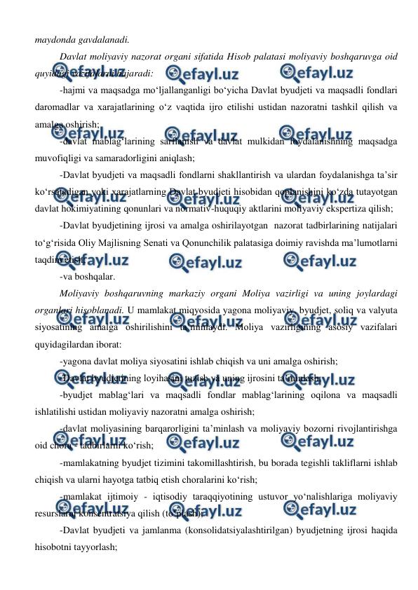  
 
maydonda gavdalanadi. 
Davlat moliyaviy nazorat organi sifatida Hisob palatasi moliyaviy boshqaruvga oid 
quyidagi vazifalarni bajaradi: 
-hajmi va maqsadga mo‘ljallanganligi bo‘yicha Davlat byudjeti va maqsadli fondlari 
daromadlar va xarajatlarining o‘z vaqtida ijro etilishi ustidan nazoratni tashkil qilish va 
amalga oshirish; 
-davlat mablag‘larining sarflanish va davlat mulkidan foydalanishning maqsadga 
muvofiqligi va samaradorligini aniqlash; 
-Davlat byudjeti va maqsadli fondlarni shakllantirish va ulardan foydalanishga ta’sir 
ko‘rsatadigan yoki xarajatlarning Davlat byudjeti hisobidan qoplanishini ko‘zda tutayotgan 
davlat hokimiyatining qonunlari va normativ-huquqiy aktlarini moliyaviy ekspertiza qilish; 
-Davlat byudjetining ijrosi va amalga oshirilayotgan  nazorat tadbirlarining natijalari 
to‘g‘risida Oliy Majlisning Senati va Qonunchilik palatasiga doimiy ravishda ma’lumotlarni 
taqdim etish; 
-va boshqalar. 
Moliyaviy boshqaruvning markaziy organi Moliya vazirligi va uning joylardagi 
organlari hisoblanadi. U mamlakat miqyosida yagona moliyaviy, byudjet, soliq va valyuta 
siyosatining amalga oshirilishini ta’minlaydi. Moliya vazirligining asosiy vazifalari 
quyidagilardan iborat: 
-yagona davlat moliya siyosatini ishlab chiqish va uni amalga oshirish; 
-Davlat byudjetining loyihasini tuzish va uning ijrosini ta’minlash; 
-byudjet mablag‘lari va maqsadli fondlar mablag‘larining oqilona va maqsadli 
ishlatilishi ustidan moliyaviy nazoratni amalga oshirish; 
-davlat moliyasining barqarorligini ta’minlash va moliyaviy bozorni rivojlantirishga 
oid chora - tadbirlarni ko‘rish; 
-mamlakatning byudjet tizimini takomillashtirish, bu borada tegishli takliflarni ishlab 
chiqish va ularni hayotga tatbiq etish choralarini ko‘rish; 
-mamlakat ijtimoiy - iqtisodiy taraqqiyotining ustuvor yo‘nalishlariga moliyaviy 
resurslarni konsentratsiya qilish (to‘plash); 
-Davlat byudjeti va jamlanma (konsolidatsiyalashtirilgan) byudjetning ijrosi haqida 
hisobotni tayyorlash; 
