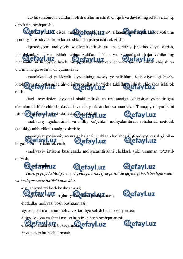  
 
-davlat tomonidan qarzlarni olish dasturini ishlab chiqish va davlatning ichki va tashqi 
qarzlarini boshqarish; 
- uzoq, o‘rta va qisqa muddatli istiqbolga mo‘ljallangan mamlakat taraqqiyotining 
ijtimoiy-iqtisodiy bashoratlarini ishlab chiqishga ishtirok etish; 
-iqtisodiyotni moliyaviy sog‘lomlashtirish va uni tarkibiy jihatdan qayta qurish, 
mamlakatdagi tovar ishlab chiqaruvchilar, ishlar va xizmatlarni bajaruvchilarning  
manfaatlarini himoya qiluvchi va qo‘llab-quvvatlovchi chora-tadbirlarni ishlab chiqish va 
ularni amalga oshirishda qatnashish; 
-mamlakatdagi pul-kredit siyosatining asosiy yo‘nalishlari, iqtisodiyotdagi hisob-
kitoblar va to‘lovlar-ning ahvolini yaxshilash bo‘yicha takliflarni ishlab chiqishda ishtirok 
etish; 
-faol investitsion siyosatni shakllantirish va uni amalga oshirishga yo‘naltirilgan 
choralarni ishlab chiqish, davlat investitsiya dasturlari va mamlakat Taraqqiyot byudjetini 
ishlab chiqish va moliyalashtirishga qatnashish; 
-moliyaviy rejalashtirish va milliy xo‘jalikni moliyalashtirish sohalarida metodik 
(uslubiy) rahbarlikni amalga oshirish; 
-mamlakat moliyaviy resurslar balansini ishlab chiqishda (Iqtisodiyot vazirligi bilan 
birgalikda) faol ishtirok etish; 
-moliyaviy intizom buzilganda moliyalashtirishni cheklash yoki umuman to‘xtatib 
qo‘yish; 
-va boshqalar. 
Hozirgi paytda Moliya vazirligining markaziy apparatida quyidagi bosh boshqarmalar 
va boshqarmalar bo‘lishi mumkin: 
-davlat byudjeti bosh boshqarmasi; 
-valyuta aktivlari va majburiyatlari bosh boshqarmasi; 
-hududlar moliyasi bosh boshqarmasi; 
-agrosanoat majmuini moliyaviy tartibga solish bosh boshqarmasi; 
-ijtimoiy soha va fanni moliyalashtirish bosh boshqar-masi; 
-nazorat-taftish bosh boshqarmasi; 
-investitsiyalar boshqarmasi; 
