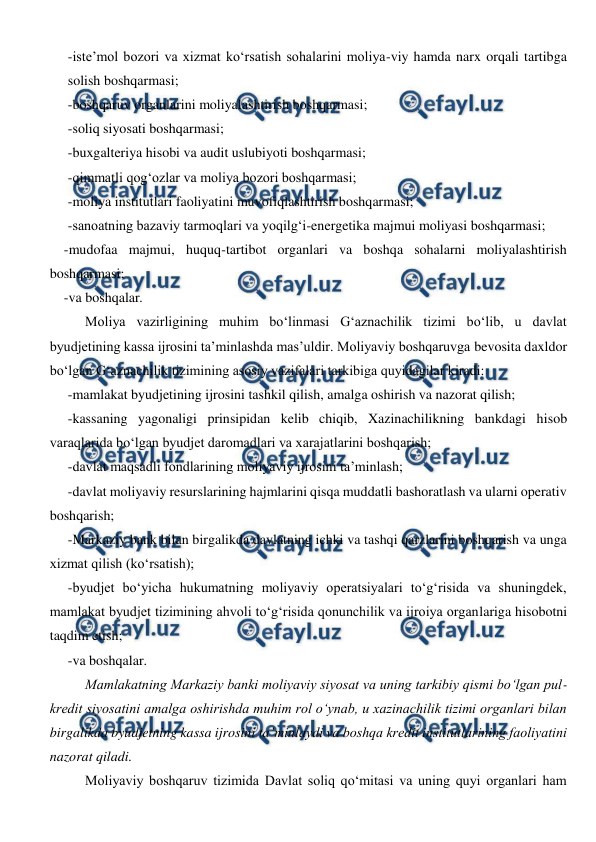  
 
-iste’mol bozori va xizmat ko‘rsatish sohalarini moliya-viy hamda narx orqali tartibga 
solish boshqarmasi; 
-boshqaruv organlarini moliyalashtirish boshqarmasi; 
-soliq siyosati boshqarmasi; 
-buxgalteriya hisobi va audit uslubiyoti boshqarmasi; 
-qimmatli qog‘ozlar va moliya bozori boshqarmasi; 
-moliya institutlari faoliyatini muvofiqlashtirish boshqarmasi; 
-sanoatning bazaviy tarmoqlari va yoqilg‘i-energetika majmui moliyasi boshqarmasi; 
-mudofaa majmui, huquq-tartibot organlari va boshqa sohalarni moliyalashtirish 
boshqarmasi; 
-va boshqalar.  
Moliya vazirligining muhim bo‘linmasi G‘aznachilik tizimi bo‘lib, u davlat 
byudjetining kassa ijrosini ta’minlashda mas’uldir. Moliyaviy boshqaruvga bevosita daxldor 
bo‘lgan G‘aznachilik tizimining asosiy vazifalari tarkibiga quyidagilar kiradi: 
-mamlakat byudjetining ijrosini tashkil qilish, amalga oshirish va nazorat qilish; 
-kassaning yagonaligi prinsipidan kelib chiqib, Xazinachilikning bankdagi hisob 
varaqlarida bo‘lgan byudjet daromadlari va xarajatlarini boshqarish; 
-davlat maqsadli fondlarining moliyaviy ijrosini ta’minlash; 
-davlat moliyaviy resurslarining hajmlarini qisqa muddatli bashoratlash va ularni operativ 
boshqarish; 
-Markaziy bank bilan birgalikda davlatning ichki va tashqi qarzlarini boshqarish va unga 
xizmat qilish (ko‘rsatish); 
-byudjet bo‘yicha hukumatning moliyaviy operatsiyalari to‘g‘risida va shuningdek, 
mamlakat byudjet tizimining ahvoli to‘g‘risida qonunchilik va ijroiya organlariga hisobotni 
taqdim etish; 
-va boshqalar. 
Mamlakatning Markaziy banki moliyaviy siyosat va uning tarkibiy qismi bo‘lgan pul-
kredit siyosatini amalga oshirishda muhim rol o‘ynab, u xazinachilik tizimi organlari bilan 
birgalikda byudjetning kassa ijrosini ta’minlaydi va boshqa kredit institutlarining faoliyatini 
nazorat qiladi. 
Moliyaviy boshqaruv tizimida Davlat soliq qo‘mitasi va uning quyi organlari ham 
