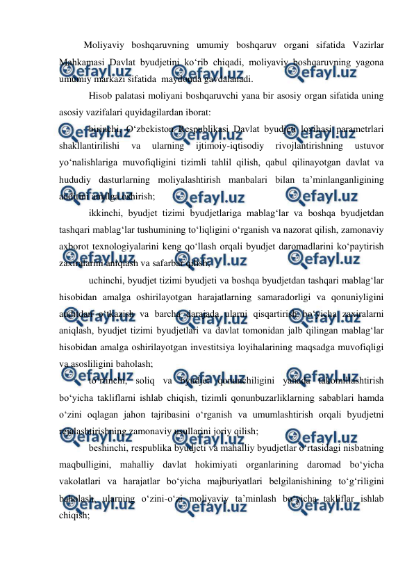  
 
Moliyaviy boshqaruvning umumiy boshqaruv organi sifatida Vazirlar 
Mahkamasi Davlat byudjetini ko‘rib chiqadi, moliyaviy boshqaruvning yagona  
umumiy markazi sifatida  maydonda gavdalanadi. 
Hisob palatasi moliyani boshqaruvchi yana bir asosiy organ sifatida uning 
asosiy vazifalari quyidagilardan iborat: 
birinchi, O‘zbekiston Respublikasi Davlat byudjeti loyihasi parametrlari 
shakllantirilishi 
va 
ularning 
ijtimoiy-iqtisodiy 
rivojlantirishning 
ustuvor 
yo‘nalishlariga muvofiqligini tizimli tahlil qilish, qabul qilinayotgan davlat va 
hududiy dasturlarning moliyalashtirish manbalari bilan ta’minlanganligining 
auditini amalga oshirish; 
ikkinchi, byudjet tizimi byudjetlariga mablag‘lar va boshqa byudjetdan 
tashqari mablag‘lar tushumining to‘liqligini o‘rganish va nazorat qilish, zamonaviy 
axborot texnologiyalarini keng qo‘llash orqali byudjet daromadlarini ko‘paytirish 
zaxiralarini aniqlash va safarbar qilish; 
uchinchi, byudjet tizimi byudjeti va boshqa byudjetdan tashqari mablag‘lar 
hisobidan amalga oshirilayotgan harajatlarning samaradorligi va qonuniyligini 
auditdan o‘tkazish va barcha darajada ularni qisqartirish bo‘yicha zaxiralarni 
aniqlash, byudjet tizimi byudjetlari va davlat tomonidan jalb qilingan mablag‘lar 
hisobidan amalga oshirilayotgan investitsiya loyihalarining maqsadga muvofiqligi 
va asosliligini baholash; 
to‘rtinchi, soliq va byudjet qonunchiligini yanada takomillashtirish 
bo‘yicha takliflarni ishlab chiqish, tizimli qonunbuzarliklarning sabablari hamda 
o‘zini oqlagan jahon tajribasini o‘rganish va umumlashtirish orqali byudjetni 
rejalashtirishning zamonaviy usullarini joriy qilish; 
beshinchi, respublika byudjeti va mahalliy byudjetlar o‘rtasidagi nisbatning 
maqbulligini, mahalliy davlat hokimiyati organlarining daromad bo‘yicha 
vakolatlari va harajatlar bo‘yicha majburiyatlari belgilanishining to‘g‘riligini 
baholash, ularning o‘zini-o‘zi moliyaviy ta’minlash bo‘yicha takliflar ishlab 
chiqish; 
