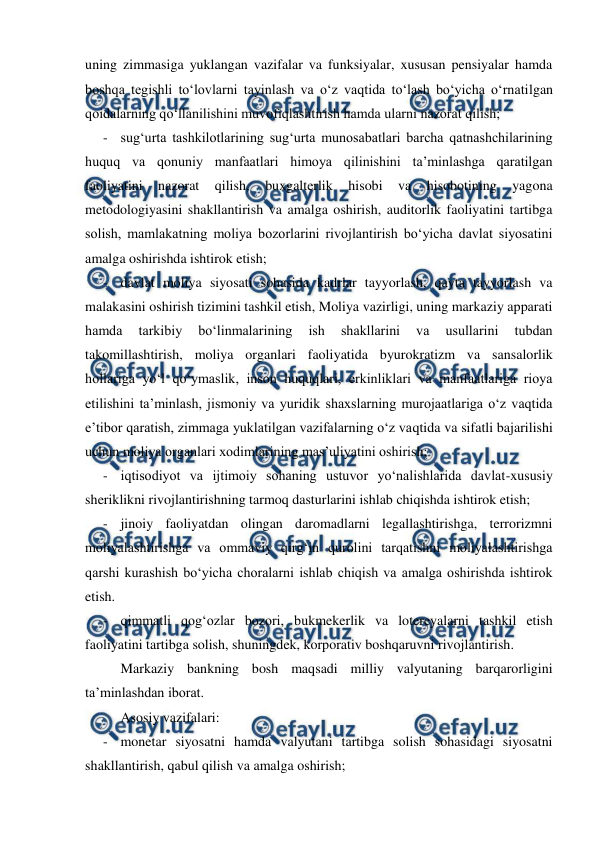  
 
uning zimmasiga yuklangan vazifalar va funksiyalar, xususan pensiyalar hamda 
boshqa tegishli to‘lovlarni tayinlash va o‘z vaqtida to‘lash bo‘yicha o‘rnatilgan 
qoidalarning qo‘llanilishini muvofiqlashtirish hamda ularni nazorat qilish; 
- sug‘urta tashkilotlarining sug‘urta munosabatlari barcha qatnashchilarining 
huquq va qonuniy manfaatlari himoya qilinishini ta’minlashga qaratilgan 
faoliyatini 
nazorat 
qilish, 
buxgalterlik 
hisobi 
va 
hisobotining 
yagona 
metodologiyasini shakllantirish va amalga oshirish, auditorlik faoliyatini tartibga 
solish, mamlakatning moliya bozorlarini rivojlantirish bo‘yicha davlat siyosatini 
amalga oshirishda ishtirok etish; 
- davlat moliya siyosati sohasida kadrlar tayyorlash, qayta tayyorlash va 
malakasini oshirish tizimini tashkil etish, Moliya vazirligi, uning markaziy apparati 
hamda 
tarkibiy 
bo‘linmalarining 
ish 
shakllarini 
va 
usullarini 
tubdan 
takomillashtirish, moliya organlari faoliyatida byurokratizm va sansalorlik 
hollariga yo‘l qo‘ymaslik, inson huquqlari, erkinliklari va manfaatlariga rioya 
etilishini ta’minlash, jismoniy va yuridik shaxslarning murojaatlariga o‘z vaqtida 
e’tibor qaratish, zimmaga yuklatilgan vazifalarning o‘z vaqtida va sifatli bajarilishi 
uchun moliya organlari xodimlarining mas’uliyatini oshirish; 
- iqtisodiyot va ijtimoiy sohaning ustuvor yo‘nalishlarida davlat-xususiy 
sheriklikni rivojlantirishning tarmoq dasturlarini ishlab chiqishda ishtirok etish; 
- jinoiy faoliyatdan olingan daromadlarni legallashtirishga, terrorizmni 
moliyalashtirishga va ommaviy qirg‘in qurolini tarqatishni moliyalashtirishga 
qarshi kurashish bo‘yicha choralarni ishlab chiqish va amalga oshirishda ishtirok 
etish. 
- qimmatli qog‘ozlar bozori, bukmekerlik va lotereyalarni tashkil etish 
faoliyatini tartibga solish, shuningdek, korporativ boshqaruvni rivojlantirish. 
Markaziy bankning bosh maqsadi milliy valyutaning barqarorligini 
ta’minlashdan iborat. 
Asosiy vazifalari: 
- monetar siyosatni hamda valyutani tartibga solish sohasidagi siyosatni 
shakllantirish, qabul qilish va amalga oshirish; 
