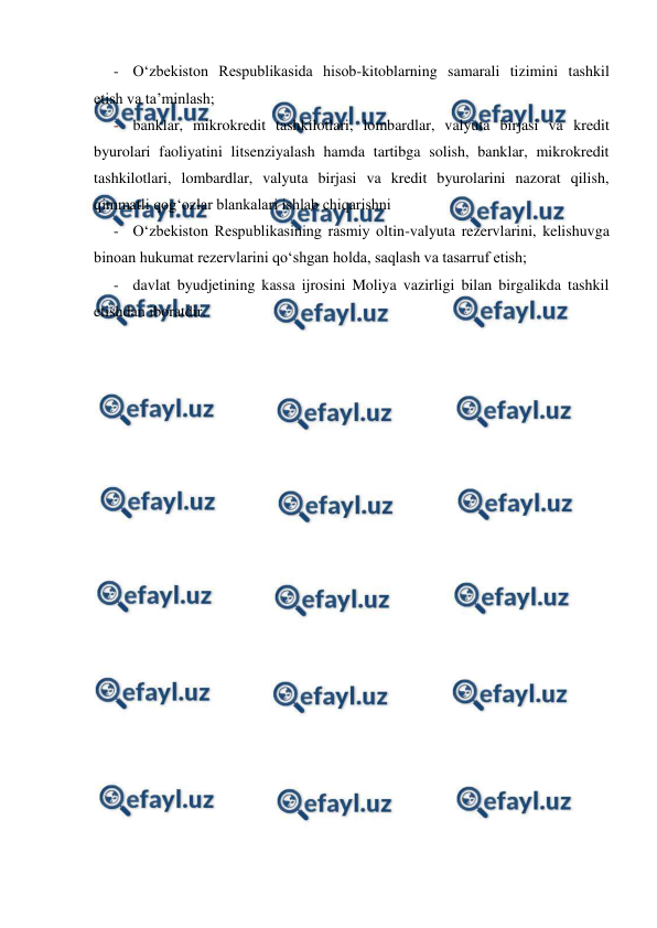  
 
- O‘zbekiston Respublikasida hisob-kitoblarning samarali tizimini tashkil 
etish va ta’minlash; 
- banklar, mikrokredit tashkilotlari, lombardlar, valyuta birjasi va kredit 
byurolari faoliyatini litsenziyalash hamda tartibga solish, banklar, mikrokredit 
tashkilotlari, lombardlar, valyuta birjasi va kredit byurolarini nazorat qilish, 
qimmatli qog‘ozlar blankalari ishlab chiqarishni  
- O‘zbekiston Respublikasining rasmiy oltin-valyuta rezervlarini, kelishuvga 
binoan hukumat rezervlarini qo‘shgan holda, saqlash va tasarruf etish; 
- davlat byudjetining kassa ijrosini Moliya vazirligi bilan birgalikda tashkil 
etishdan iboratdir. 
 
 
 
