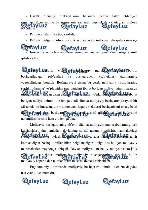  
 
- Davlat 
o‘zining 
funksiyalarini 
bajarishi 
uchun 
talab 
etiladigan 
shakllantirilgan moliyaviy resurslarni samarali taqsimlash va ulardan oqilona 
foydalanish; 
- Pul muomalasini tartibga solish; 
- Ko‘zda tutilgan moliya viy risklar darajasida maksimal darajada samaraga 
erishish; 
- Imkon qadar moliyaviy resurslarning mutanosibligini ta’minlashga xizmat 
qilish va h.k. 
 
2-savol 
bayoni. 
Moliyaviy 
boshqaruv 
murakkab 
jarayon 
bo‘lib, 
boshqariladigan 
(ob’ektlar) 
va 
boshqaruvchi 
(sub’ektlar) 
tizimlarning 
yagonaligidan iboratdir. Boshqaruvchi tizim, bu yerda moliyaviy institutlarning 
(tashkilotlarning) to‘plamidan (majmuidan) iborat bo‘lgan moliya tizimini nazarda 
tutsa, boshqariladigan tizim esa pul munosabatlari to‘plamidan (majmuidan) iborat 
bo‘lgan moliya tizimini o‘z ichiga oladi. Bunda moliyaviy boshqaruv jarayoni bir 
xil tarzda bo‘lmasdan, u bir tomondan, faqat ob’ektlarni boshqarishni emas, balki 
ikkinchi tomondan, boshqaruv sub’ektlarini tashkil qilishni va ular faoliyatini 
takomillashtirishni ham o‘z ichiga oladi. 
 Moliyaviy boshqaruvning ob’ekti sifatida moliyaviy munosabatlarning turli 
ko‘rinishlari, shu jumladan, davlatning sotsial tuzumi (tuzilishi), mamlakatdagi 
siyosiy kuchlarning joylashishi (nisbati) va qayta taqsimlash jarayonlariga ta’sir 
ko‘rsatadigan boshqa omillar bilan belgilanadigan o‘ziga xos bo‘lgan moliyaviy 
munosabatlar maydonga chiqadi. Davlat moliyasi, mahalliy moliya va xo‘jalik 
yurituvchi sub’ektlar moliyasida moliyaviy boshqaruvning sub’ekti bo‘lib 
moliyaviy apparat deb nomlanuvchi maxsus xizmatlar hisoblanadi. 
Eng umumiy ko‘rinishda moliyaviy boshqaruv tizimini 1-chizmadagidek 
tasavvur qilish mumkin. 
 
 
 
 
