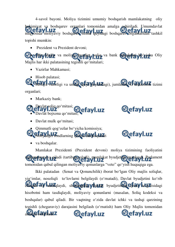  
 
4-savol bayoni. Moliya tizimini umumiy boshqarish mamlakatning  oliy 
hokimiyat va boshqaruv organlari tomonidan amalga oshiriladi. Umumdavlat 
miqyosida moliyaviy boshqaruv tizimi quyidagi boshqaruv organlaridan tashkil 
topishi mumkin: 
  Prezident va Prezident devoni; 
 Oliy Majlis va moliya, byudjet, soliq va bank masalalari bo‘yicha Oliy 
Majlis har ikki palatasining tegishli qo‘mitalari; 
 Vazirlar Mahkamasi; 
 Hisob palatasi; 
 Moliya vazirligi va uning  quyi (joylardagi), jumladan, G‘aznachilik tizimi 
organlari; 
 Markaziy bank; 
 Davlat soliq qo‘mitasi; 
 Davlat bojxona qo‘mitasi; 
 Davlat mulk qo‘mitasi; 
 Qimmatli qog‘ozlar bo‘yicha komissiya; 
 Nobyudjet fondlarning ijroiya direksiyalari 
 va boshqalar. 
Mamlakat Prezidenti (Prezident devoni) moliya tizimining faoliyatini  
reglamentatsiya qiladi (tartibga soladi), mamlakat byudjetini imzolaydi, Parlament 
tomonidan qabul qilingan moliyaviy qonunlarga “veto” qo‘yish huquqiga ega. 
Ikki palatadan  (Senat va Qonunchilik) iborat bo‘lgan Oliy majlis soliqlar, 
yig‘imlar, nosoliqli  to‘lovlarni belgilaydi (o‘rnatadi), Davlat byudjetini ko‘rib 
chiqadi va tasdiqlaydi, shuningdek, Davlat byudjetining ijrosi to‘g‘risidagi 
hisobotni ham tasdiqlaydi, moliyaviy qonunlarni (masalan, Soliq kodeksi va 
boshqalar) qabul qiladi. Bir vaqtning o‘zida davlat ichki va tashqi qarzining 
tegishli (chegaraviy) darajasini belgilash (o‘rnatish) ham Oliy Majlis tomonidan 
amalga oshiriladi. 
