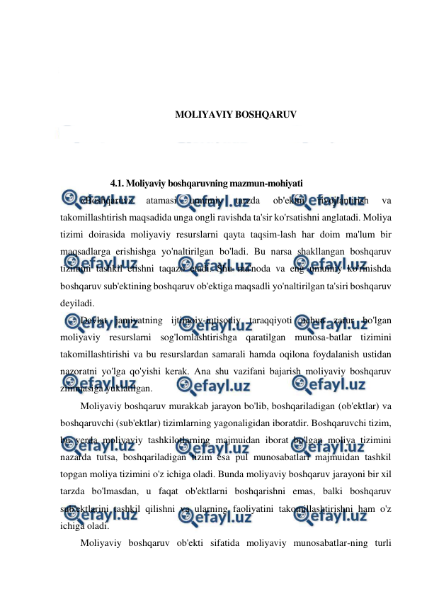  
 
 
 
 
 
MOLIYAVIY BOSHQARUV 
 
 
 
4.1. Moliyaviy boshqaruvning mazmun-mohiyati 
«Boshqaruv» 
atamasi 
umumiy 
tarzda 
ob'ektni 
rivojlantirish 
va 
takomillashtirish maqsadida unga ongli ravishda ta'sir ko'rsatishni anglatadi. Moliya 
tizimi doirasida moliyaviy resurslarni qayta taqsim-lash har doim ma'lum bir 
maqsadlarga erishishga yo'naltirilgan bo'ladi. Bu narsa shakllangan boshqaruv 
tizimini tashkil etishni taqazo etadi. Shu ma'noda va eng umumiy ko'rinishda 
boshqaruv sub'ektining boshqaruv ob'ektiga maqsadli yo'naltirilgan ta'siri boshqaruv 
deyiladi. 
Davlat jamiyatning ijtimoiy-iqtisodiy taraqqiyoti uchun zarur bo'lgan 
moliyaviy resurslarni sog'lomlashtirishga qaratilgan munosa-batlar tizimini 
takomillashtirishi va bu resurslardan samarali hamda oqilona foydalanish ustidan 
nazoratni yo'lga qo'yishi kerak. Ana shu vazifani bajarish moliyaviy boshqaruv 
zimmasiga yuklatilgan. 
Moliyaviy boshqaruv murakkab jarayon bo'lib, boshqariladigan (ob'ektlar) va 
boshqaruvchi (sub'ektlar) tizimlarning yagonaligidan iboratdir. Boshqaruvchi tizim, 
bu yerda moliyaviy tashkilotlarning majmuidan iborat bo'lgan moliya tizimini 
nazarda tutsa, boshqariladigan tizim esa pul munosabatlari majmuidan tashkil 
topgan moliya tizimini o'z ichiga oladi. Bunda moliyaviy boshqaruv jarayoni bir xil 
tarzda bo'lmasdan, u faqat ob'ektlarni boshqarishni emas, balki boshqaruv 
sub'ektlarini tashkil qilishni va ularning faoliyatini takomillashtirishni ham o'z 
ichiga oladi. 
Moliyaviy boshqaruv ob'ekti sifatida moliyaviy munosabatlar-ning turli 
