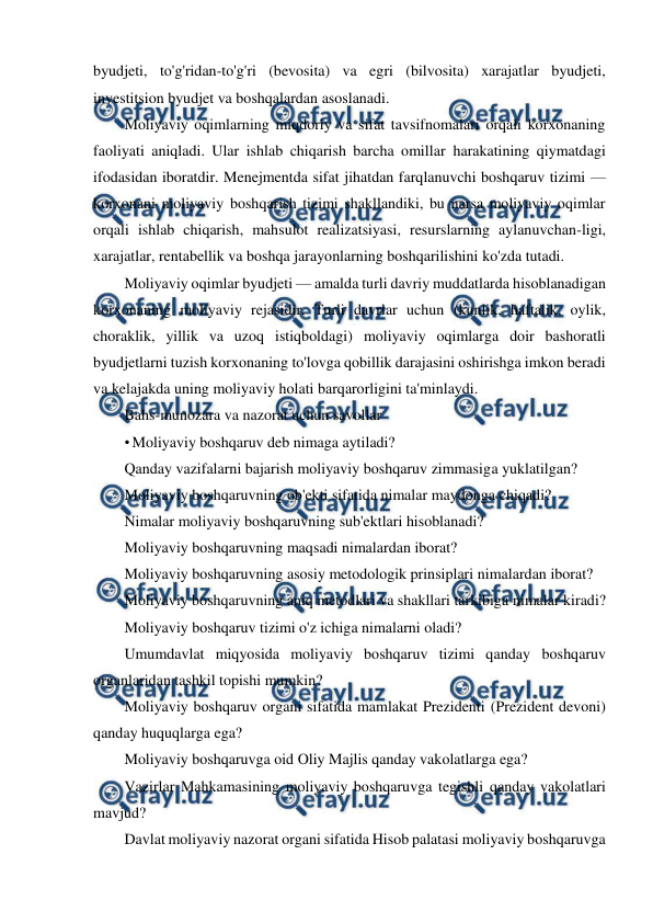  
 
byudjeti, to'g'ridan-to'g'ri (bevosita) va egri (bilvosita) xarajatlar byudjeti, 
investitsion byudjet va boshqalardan asoslanadi. 
Moliyaviy oqimlarning miqdoriy va sifat tavsifnomalari orqali korxonaning 
faoliyati aniqladi. Ular ishlab chiqarish barcha omillar harakatining qiymatdagi 
ifodasidan iboratdir. Menejmentda sifat jihatdan farqlanuvchi boshqaruv tizimi — 
korxonani moliyaviy boshqarish tizimi shakllandiki, bu narsa moliyaviy oqimlar 
orqali ishlab chiqarish, mahsulot realizatsiyasi, resurslarning aylanuvchan-ligi, 
xarajatlar, rentabellik va boshqa jarayonlarning boshqarilishini ko'zda tutadi. 
Moliyaviy oqimlar byudjeti — amalda turli davriy muddatlarda hisoblanadigan 
korxonaning moliyaviy rejasidir. Turli davrlar uchun (kunlik, haftalik, oylik, 
choraklik, yillik va uzoq istiqboldagi) moliyaviy oqimlarga doir bashoratli 
byudjetlarni tuzish korxonaning to'lovga qobillik darajasini oshirishga imkon beradi 
va kelajakda uning moliyaviy holati barqarorligini ta'minlaydi. 
Bahs-munozara va nazorat uchun savollar 
• Moliyaviy boshqaruv deb nimaga aytiladi? 
Qanday vazifalarni bajarish moliyaviy boshqaruv zimmasiga yuklatilgan? 
Moliyaviy boshqaruvning ob'ekti sifatida nimalar maydonga chiqadi? 
Nimalar moliyaviy boshqaruvning sub'ektlari hisoblanadi? 
Moliyaviy boshqaruvning maqsadi nimalardan iborat? 
Moliyaviy boshqaruvning asosiy metodologik prinsiplari nimalardan iborat? 
Moliyaviy boshqaruvning aniq metodlari va shakllari tarkibiga nimalar kiradi? 
Moliyaviy boshqaruv tizimi o'z ichiga nimalarni oladi? 
Umumdavlat miqyosida moliyaviy boshqaruv tizimi qanday boshqaruv 
organlaridan tashkil topishi mumkin? 
Moliyaviy boshqaruv organi sifatida mamlakat Prezidenti (Prezident devoni) 
qanday huquqlarga ega? 
Moliyaviy boshqaruvga oid Oliy Majlis qanday vakolatlarga ega? 
Vazirlar Mahkamasining moliyaviy boshqaruvga tegishli qanday vakolatlari 
mavjud? 
Davlat moliyaviy nazorat organi sifatida Hisob palatasi moliyaviy boshqaruvga 
