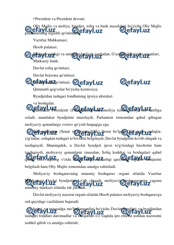  
 
• Prezident va Prezident devoni; 
Oliy Majlis va moliya, byudjet, soliq va bank masalalari bo'yicha Oliy Majlis 
palatalarining tegishli qo'mitalari; 
Vazirlar Mahkamasi; 
Hisob palatasi; 
Moliya vazirligi va uning joylardagi, jumladan, G'aznachilik tizimi organlari; 
Markaziy bank; 
Davlat soliq qo'mitasi; 
Davlat bojxona qo'mitasi; 
Davlat mulk qo'mitasi; 
Qimmatli qog'ozlar bo'yicha komissiya; 
Byudjetdan tashqari fondlarning ijroiya idoralari 
va boshqalar. 
Mamlakat Prezidenti (Prezident devoni) moliya tizimi faoliya-tini tartibga 
soladi, mamlakat byudjetini imzolaydi, Parlament tomonidan qabul qilingan 
moliyaviy qonunlarga «veto» qo'yish huquqiga ega. 
Ikki palatadan (Senat va Qonunchilik) iborat bo'lgan Oliy majlis soliqlar, 
yig'imlar, soliqdan tashqari to'lovlarni belgilaydi, Davlat byudjetini ko'rib chiqadi va 
tasdiqiaydi. Shuningdek, u Davlat byudjeti ijrosi to'g'risidagi hisobotni ham 
tasdiqiaydi, moliyaviy qonunlarni (masalan, Soliq kodeksi va boshqalar) qabul 
qiladi. Bir vaqtning o'zida davlat ichki va tashqi qarzining tegishli darajasini 
belgilash ham Oliy Majlis tomonidan amalga oshiriladi. 
Moliyaviy boshqaruvning umumiy boshqaruv organi sifatida Vazirlar 
Mahkamasi Davlat byudjetini ko'rib chiqadi, moliyaviy boshqaruvning yagona 
umumiy markazi sifatida ish yuritadi. 
Davlat moliyaviy nazorat organi sifatida Hisob palatasi moliyaviy boshqaruvga 
oid quyidagi vazifalarni bajaradi: 
hajmi va maqsadga mo'ljallanganligi bo'yicha Davlat byudjeti va byudjetdan 
tashqari fondlari daromadlar va xarajatlari o'z vaqtida ijro etilishi ustidan nazoratni 
tashkil qilish va amalga oshirish; 
