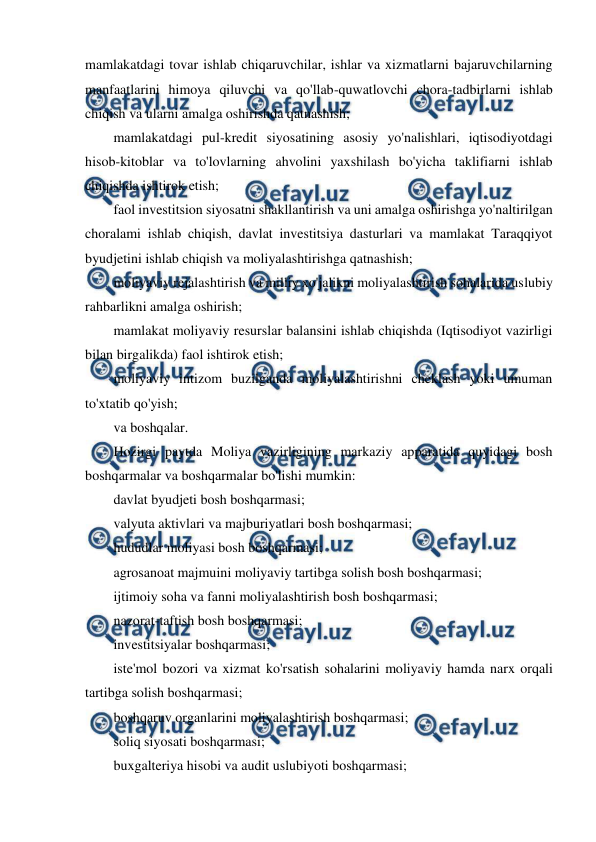  
 
mamlakatdagi tovar ishlab chiqaruvchilar, ishlar va xizmatlarni bajaruvchilarning 
manfaatlarini himoya qiluvchi va qo'llab-quwatlovchi chora-tadbirlarni ishlab 
chiqish va ularni amalga oshirishda qatnashish; 
mamlakatdagi pul-kredit siyosatining asosiy yo'nalishlari, iqtisodiyotdagi 
hisob-kitoblar va to'lovlarning ahvolini yaxshilash bo'yicha taklifiarni ishlab 
chiqishda ishtirok etish; 
faol investitsion siyosatni shakllantirish va uni amalga oshirishga yo'naltirilgan 
choralami ishlab chiqish, davlat investitsiya dasturlari va mamlakat Taraqqiyot 
byudjetini ishlab chiqish va moliyalashtirishga qatnashish; 
moliyaviy rejalashtirish va milliy xo'jalikni moliyalashtirish sohalarida uslubiy 
rahbarlikni amalga oshirish; 
mamlakat moliyaviy resurslar balansini ishlab chiqishda (Iqtisodiyot vazirligi 
bilan birgalikda) faol ishtirok etish; 
moliyaviy intizom buzilganda moliyalashtirishni cheklash yoki umuman 
to'xtatib qo'yish; 
va boshqalar. 
Hozirgi paytda Moliya vazirligining markaziy apparatida quyidagi bosh 
boshqarmalar va boshqarmalar bo'lishi mumkin: 
davlat byudjeti bosh boshqarmasi; 
valyuta aktivlari va majburiyatlari bosh boshqarmasi; 
hududlar moliyasi bosh boshqarmasi; 
agrosanoat majmuini moliyaviy tartibga solish bosh boshqarmasi; 
ijtimoiy soha va fanni moliyalashtirish bosh boshqarmasi; 
nazorat-taftish bosh boshqarmasi; 
investitsiyalar boshqarmasi; 
iste'mol bozori va xizmat ko'rsatish sohalarini moliyaviy hamda narx orqali 
tartibga solish boshqarmasi; 
boshqaruv organlarini moliyalashtirish boshqarmasi; 
soliq siyosati boshqarmasi; 
buxgalteriya hisobi va audit uslubiyoti boshqarmasi; 
