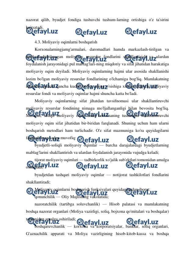  
 
nazorat qilib, byudjet fondiga tushuvchi tushum-larning ortishiga o'z ta'sirini 
ko'rsatadi. 
 
4.3. Moliyaviy oqimlarni boshqarish 
Korxonalarningjamg'armalari, daromadlari hamda markazlash-tirilgan va 
markazlashtirilmagan moliyaviy resurslar fondlarini shakllantirish va ulardan 
foydalanish jarayonidagi pul mablag'lari-ning miqdoriy va sifat jihatidan harakatiga 
moliyaviy oqim deyiladi. Moliyaviy oqimlarning hajmi ular asosida shakllanishi 
lozim bo'lgan moliyaviy resurslar fondlarining o'lchamiga bog'liq. Mamlakatning 
iqtisodiy qudrati qancha kuchli bo'lsa, uning o'sishiga xizmat qiluvchi moliyaviy 
resurslar fondi va moliyaviy oqimlar hajmi shuncha katta bo'ladi. 
Moliyaviy oqimlarning sifat jihatdan tavsifnomasi ular shakllantiruvchi 
moliyaviy resurslar fondining nimaga mo'Ijallanganligi bilan bevosita bog'liq. 
Masalan, soliqli moliyaviy oqim bilan korxonaning tushumini shakllantiruvchi 
moliyaviy oqim sifat jihatidan bir-biridan farqlanadi. Shuning uchun ham ularni 
boshqarish metodlari ham turlichadir. O'z sifat mazmuniga ko'ra quyidagilarni 
farqlash maq-sadga muvofiq: 
byudjetli-soliqli moliyaviy oqimlar — barcha darajalardagi byudjetlarning 
mablag'larini shakllantirish va ulardan foydalanish jarayonida vujudga keladi; 
tijorat moliyaviy oqimlari — tadbirkorlik xo'jalik sub'ektlari tomonidan amalga 
oshiriladi; 
byudjetdan tashqari moliyaviy oqimlar — notijorat tashkilotlari fondlarini 
shakllantiradi; 
Moliyaviy oqimlarni boshqarish funksiyalari quyidagilardan iborat: 
qonunchilik — Oliy Majlisning vakolatida; 
nazoratchilik (tartibga soluvchanlik) — Hisob palatasi va mamlakatning 
boshqa nazorat organlari (Moliya vazirligi, soliq, bojxona qo'mitalari va boshqalar) 
tomonidan amalga oshiriladi; 
boshqaruvchanlik — korxona va korporatsiyalar, banklar, soliq organlari, 
G'aznachilik apparati va Moliya vazirligining hisob-kitob-kassa va boshqa 
