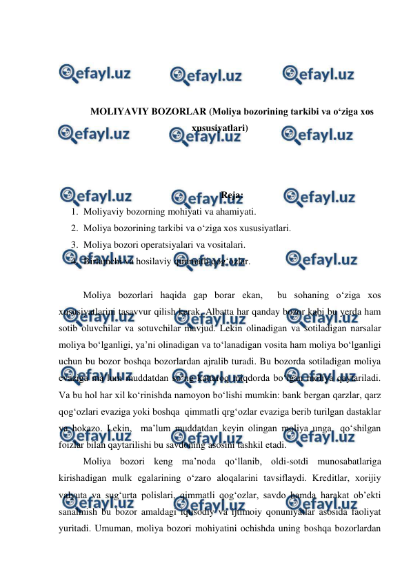  
 
 
 
 
 
MOLIYAVIY BOZORLAR (Moliya bozorining tarkibi va o‘ziga xos 
xususiyatlari) 
 
 
 
Reja: 
1. Moliyaviy bozorning mohiyati va ahamiyati. 
2. Moliya bozorining tarkibi va o‘ziga xos xususiyatlari. 
3. Moliya bozori operatsiyalari va vositalari. 
4. Birlamchi va hosilaviy qimmatli qog‘ozlar. 
 
Moliya bozorlari haqida gap borar ekan,  bu sohaning o‘ziga xos 
xususiyatlarini tasavvur qilish kerak. Albatta har qanday bozor kabi bu yerda ham 
sotib oluvchilar va sotuvchilar mavjud. Lekin olinadigan va sotiladigan narsalar 
moliya bo‘lganligi, ya’ni olinadigan va to‘lanadigan vosita ham moliya bo‘lganligi 
uchun bu bozor boshqa bozorlardan ajralib turadi. Bu bozorda sotiladigan moliya 
evaziga ma’lum muddatdan so‘ng kattaroq miqdorda bo‘lgan moliya qaytariladi. 
Va bu hol har xil ko‘rinishda namoyon bo‘lishi mumkin: bank bergan qarzlar, qarz 
qog‘ozlari evaziga yoki boshqa  qimmatli qrg‘ozlar evaziga berib turilgan dastaklar 
va hokazo. Lekin,  ma’lum muddatdan keyin olingan moliya unga  qo‘shilgan 
foizlar bilan qaytarilishi bu savdoning asosini tashkil etadi. 
Moliya bozori keng ma’noda qo‘llanib, oldi-sotdi munosabatlariga 
kirishadigan mulk egalarining o‘zaro aloqalarini tavsiflaydi. Kreditlar, xorijiy 
valyuta va sug‘urta polislari, qimmatli qog‘ozlar, savdo hamda harakat ob’ekti 
sanalmish bu bozor amaldagi iqtisodiy va ijtimoiy qonuniyatlar asosida faoliyat 
yuritadi. Umuman, moliya bozori mohiyatini ochishda uning boshqa bozorlardan 
