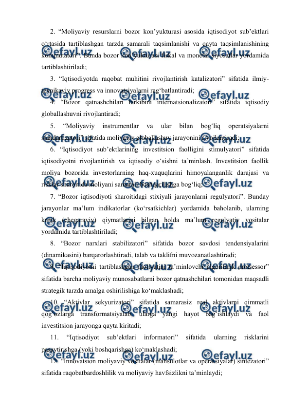  
 
2. “Moliyaviy resurslarni bozor kon’yukturasi asosida iqtisodiyot sub’ektlari 
o‘rtasida tartiblashgan tarzda samarali taqsimlanishi va qayta taqsimlanishining 
kommutatori”. Bunda bozor kon’yukturasi fiskal va monetar siyosatlar yordamida 
tartiblashtiriladi; 
3. “Iqtisodiyotda raqobat muhitini rivojlantirish katalizatori” sifatida ilmiy-
texnikaviy progress va innovatsiyalarni rag‘batlantiradi; 
4. “Bozor qatnashchilari tarkibini internatsionalizatori” sifatida iqtisodiy 
globallashuvni rivojlantiradi; 
5. 
“Moliyaviy 
instrumentlar 
va 
ular 
bilan 
bog‘liq 
operatsiyalarni 
standartizatori” sifatida moliyaviy globallashuv jarayonini rivojlantiradi; 
6. “Iqtisodiyot sub’ektlarining investitsion faolligini stimulyatori” sifatida 
iqtisodiyotni rivojlantirish va iqtisodiy o‘sishni ta’minlash. Investitsion faollik 
moliya bozorida investorlarning haq-xuquqlarini himoyalanganlik darajasi va 
risklar sharoitida moliyani samarali boshqarilishga bog‘liq; 
7. “Bozor iqtisodiyoti sharoitidagi stixiyali jarayonlarni regulyatori”. Bunday 
jarayonlar ma’lum indikatorlar (ko‘rsatkichlar) yordamida baholanib, ularning 
kritik (chegaraviy) qiymatlarini bilgan holda ma’lum regulyativ vositalar 
yordamida tartiblashtiriladi; 
8. “Bozor narxlari stabilizatori” sifatida bozor savdosi tendensiyalarini 
(dinamikasini) barqarorlashtiradi, talab va taklifni muvozanatlashtiradi; 
9. “Iqtisodiyotni tartiblashgan faoliyatini ta’minlovchi algoritmik protsessor” 
sifatida barcha moliyaviy munosabatlarni bozor qatnashchilari tomonidan maqsadli 
strategik tarzda amalga oshirilishiga ko‘maklashadi; 
10. “Aktivlar sekyurizatori” sifatida samarasiz real aktivlarni qimmatli 
qog‘ozlarga transformatsiyalab, ularga yangi hayot bag‘ishlaydi va faol 
investitsion jarayonga qayta kiritadi;  
11. 
“Iqtisodiyot 
sub’ektlari 
informatori” 
sifatida 
ularning 
risklarini 
pasaytirishga (yoki boshqarishga) ko‘maklashadi; 
12. “Innovatsion moliyaviy vositalar (mahsulotlar va operatsiyalar) sintezatori” 
sifatida raqobatbardoshlilik va moliyaviy havfsizlikni ta’minlaydi;  
