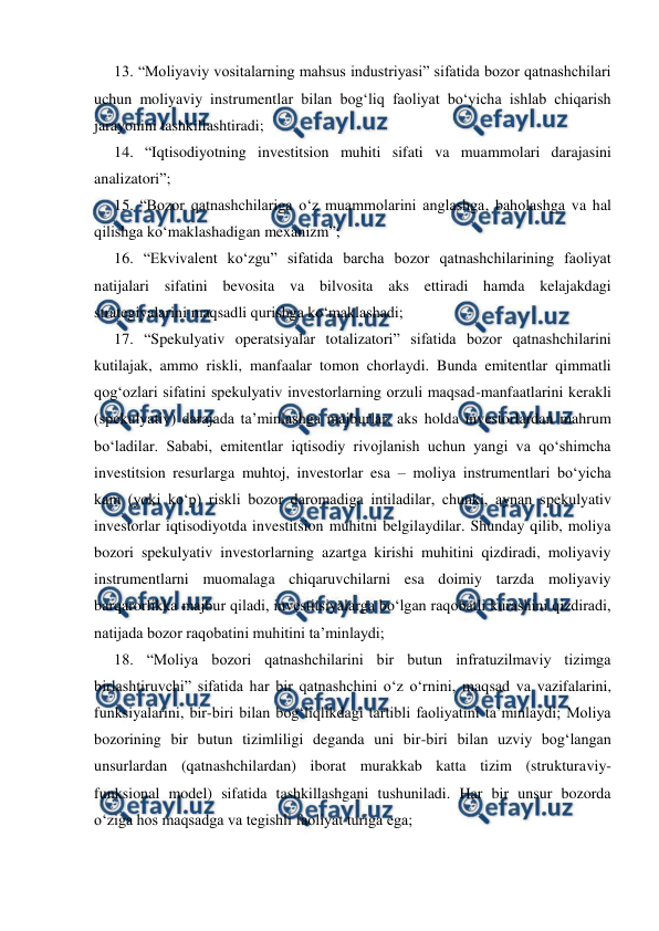  
 
13. “Moliyaviy vositalarning mahsus industriyasi” sifatida bozor qatnashchilari 
uchun moliyaviy instrumentlar bilan bog‘liq faoliyat bo‘yicha ishlab chiqarish 
jarayonini tashkillashtiradi; 
14. “Iqtisodiyotning investitsion muhiti sifati va muammolari darajasini 
analizatori”; 
15. “Bozor qatnashchilariga o‘z muammolarini anglashga, baholashga va hal 
qilishga ko‘maklashadigan mexanizm”; 
16. “Ekvivalent ko‘zgu” sifatida barcha bozor qatnashchilarining faoliyat 
natijalari sifatini bevosita va bilvosita aks ettiradi hamda kelajakdagi 
strategiyalarini maqsadli qurishga ko‘maklashadi;  
17. “Spekulyativ operatsiyalar totalizatori” sifatida bozor qatnashchilarini 
kutilajak, ammo riskli, manfaalar tomon chorlaydi. Bunda emitentlar qimmatli 
qog‘ozlari sifatini spekulyativ investorlarning orzuli maqsad-manfaatlarini kerakli 
(spekulyativ) darajada ta’minlashga majburlar, aks holda investorlardan mahrum 
bo‘ladilar. Sababi, emitentlar iqtisodiy rivojlanish uchun yangi va qo‘shimcha 
investitsion resurlarga muhtoj, investorlar esa – moliya instrumentlari bo‘yicha 
kam (yoki ko‘p) riskli bozor daromadiga intiladilar, chunki, aynan spekulyativ 
investorlar iqtisodiyotda investitsion muhitni belgilaydilar. Shunday qilib, moliya 
bozori spekulyativ investorlarning azartga kirishi muhitini qizdiradi, moliyaviy 
instrumentlarni muomalaga chiqaruvchilarni esa doimiy tarzda moliyaviy 
barqarorlikka majbur qiladi, investitsiyalarga bo‘lgan raqobatli kurashini qizdiradi, 
natijada bozor raqobatini muhitini ta’minlaydi; 
18. “Moliya bozori qatnashchilarini bir butun infratuzilmaviy tizimga 
birlashtiruvchi” sifatida har bir qatnashchini o‘z o‘rnini, maqsad va vazifalarini, 
funksiyalarini, bir-biri bilan bog‘liqlikdagi tartibli faoliyatini ta’minlaydi; Moliya 
bozorining bir butun tizimliligi deganda uni bir-biri bilan uzviy bog‘langan 
unsurlardan (qatnashchilardan) iborat murakkab katta tizim (strukturaviy-
funksional model) sifatida tashkillashgani tushuniladi. Har bir unsur bozorda 
o‘ziga hos maqsadga va tegishli faoliyat turiga ega; 
