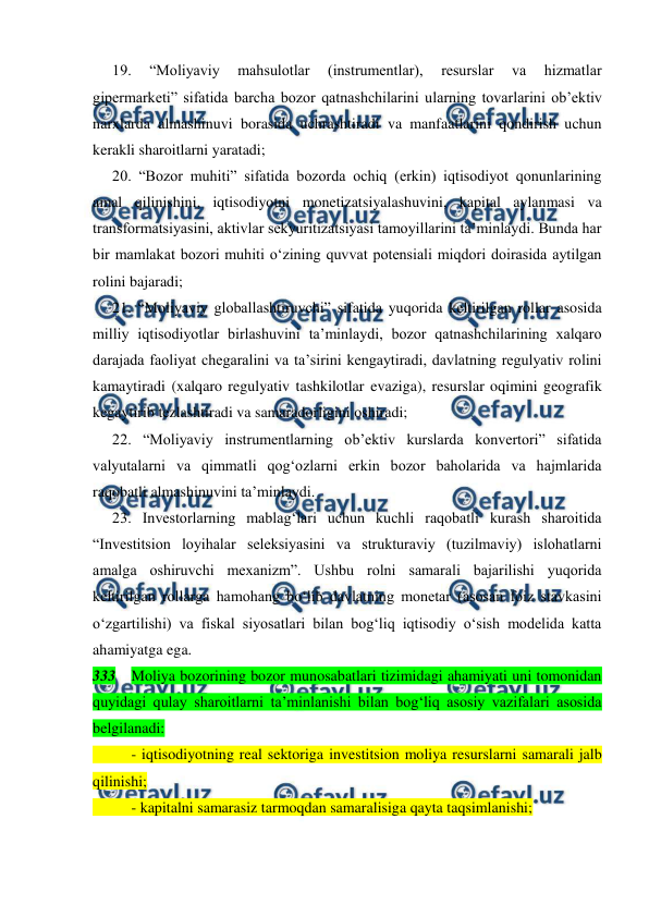  
 
19. 
“Moliyaviy 
mahsulotlar 
(instrumentlar), 
resurslar 
va 
hizmatlar 
gipermarketi” sifatida barcha bozor qatnashchilarini ularning tovarlarini ob’ektiv 
narxlarda almashinuvi borasida uchrashtiradi va manfaatlarini qondirish uchun 
kerakli sharoitlarni yaratadi;  
20. “Bozor muhiti” sifatida bozorda ochiq (erkin) iqtisodiyot qonunlarining 
amal qilinishini, iqtisodiyotni monetizatsiyalashuvini, kapital aylanmasi va 
transformatsiyasini, aktivlar sekyuritizatsiyasi tamoyillarini ta’minlaydi. Bunda har 
bir mamlakat bozori muhiti o‘zining quvvat potensiali miqdori doirasida aytilgan 
rolini bajaradi;  
21. “Moliyaviy globallashtiruvchi” sifatida yuqorida keltirilgan rollar asosida 
milliy iqtisodiyotlar birlashuvini ta’minlaydi, bozor qatnashchilarining xalqaro 
darajada faoliyat chegaralini va ta’sirini kengaytiradi, davlatning regulyativ rolini 
kamaytiradi (xalqaro regulyativ tashkilotlar evaziga), resurslar oqimini geografik 
kegaytirib tezlashtiradi va samaradorligini oshiradi; 
22. “Moliyaviy instrumentlarning ob’ektiv kurslarda konvertori” sifatida 
valyutalarni va qimmatli qog‘ozlarni erkin bozor baholarida va hajmlarida 
raqobatli almashinuvini ta’minlaydi.  
23. Investorlarning mablag‘lari uchun kuchli raqobatli kurash sharoitida 
“Investitsion loyihalar seleksiyasini va strukturaviy (tuzilmaviy) islohatlarni 
amalga oshiruvchi mexanizm”. Ushbu rolni samarali bajarilishi yuqorida 
keltirilgan rollarga hamohang bo‘lib davlatning monetar (asosan foiz stavkasini 
o‘zgartilishi) va fiskal siyosatlari bilan bog‘liq iqtisodiy o‘sish modelida katta 
ahamiyatga ega.   
333 Moliya bozorining bozor munosabatlari tizimidagi ahamiyati uni tomonidan 
quyidagi qulay sharoitlarni ta’minlanishi bilan bog‘liq asosiy vazifalari asosida 
belgilanadi:  
 
- iqtisodiyotning real sektoriga investitsion moliya resurslarni samarali jalb 
qilinishi;  
 
- kapitalni samarasiz tarmoqdan samaralisiga qayta taqsimlanishi;  
