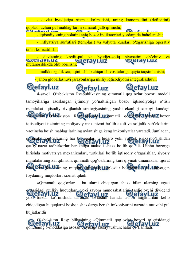  
 
 
- davlat byudjetiga xizmat ko‘rsatishi, uning kamomadini (defitsitini) 
qoplash uchun pul mablag‘larini samarali jalb qilinishi;  
 
- iqtisodiyotning holatini aniq bozor indikatorlari yordamida baholanishi;  
 
- inflyatsiya sur’atlari (templari) va valyuta kurslari o‘zgarishiga operativ 
ta’sir ko‘rsatilishi;  
 
- 
davlatning 
kredit-pul 
va 
byudjet-soliq 
siyosatini 
ob’ektiv 
va 
mutanosiblikda olib borilishi;  
 
- mulkka egalik xuquqini ishlab chiqarish vositalariga qayta taqsimlanishi; 
- jahon globallashuvi jarayonlariga milliy iqtisodiyotni integrallashuvi. 
 
4-savol. O‘zbekiston Respublikasining qimmatli qog‘ozlar bozori modeli 
tamoyillariga asoslangan ijtimoiy yo‘naltirilgan bozor iqtisodiyotiga o‘tish 
mamlakat iqtisodiy rivojlanish strategiyasining yaxlit ekanligi xozirgi kundagi 
xaqiqatdir. O‘zbekiston Respublikasida qimmatli qog‘ozlar bozori bozor 
iqtisodiyoti tizimining moliyaviy mexanizmi bo‘lib axoli va xo‘jalik sub’ektlarini 
vaqtincha bo‘sh mablag‘larining aylanishiga keng imkoniyatlar yaratadi. Jumladan, 
qimmatli qog‘ozlarning har bir egalari u fuqaro yoki yuridik shaxs bo‘lishidan 
qat’iy nazar tadbirkorlar harakatiga taaluqli shaxs bo‘lib qoladi. Ushbu bozorga 
kirishda motivatsiya mexanizmlari, turtkilari bo‘lib iqtisodiy o‘zgarishlar, siyosiy 
masalalarning xal qilinishi, qimmatli qog‘ozlarning kurs qiymati dinamikasi, tijorat 
banklarini fondlarining miqdori, qimmatli qog‘ozlar bo‘yicha taklif etilayotgan 
foydaning miqdorlari xizmat qiladi. 
«Qimmatli qog‘ozlar – bu ularni chiqargan shaxs bilan ularning egasi 
o‘rtasidagi mulkiy huquqlarni yoki zayom munosabatlarini tasdiqlovchi dividend 
yoki foizlar ko‘rinishida daromad to‘lashni hamda ushbu hujjatlardan kelib 
chiqadigan huquqlarni boshqa shaxslarga berish imkoniyatini nazarda tutuvchi pul 
hujjatlaridir. 
O‘zbekiston Respublikasining «Qimmatli qog‘ozlar bozori to‘grisida»gi 
qonunning 3-moddasiga asosan quyidagi asosiy tushunchalar qo‘llaniladi: 
