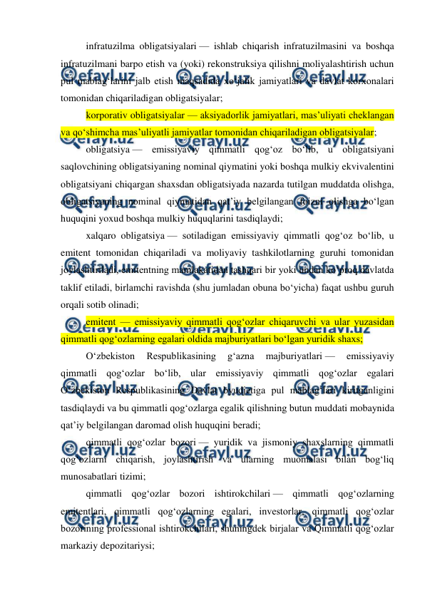  
 
infratuzilma obligatsiyalari — ishlab chiqarish infratuzilmasini va boshqa 
infratuzilmani barpo etish va (yoki) rekonstruksiya qilishni moliyalashtirish uchun 
pul mablag‘larini jalb etish maqsadida xo‘jalik jamiyatlari va davlat korxonalari 
tomonidan chiqariladigan obligatsiyalar; 
korporativ obligatsiyalar — aksiyadorlik jamiyatlari, mas’uliyati cheklangan 
va qo‘shimcha mas’uliyatli jamiyatlar tomonidan chiqariladigan obligatsiyalar; 
obligatsiya — emissiyaviy qimmatli qog‘oz bo‘lib, u obligatsiyani 
saqlovchining obligatsiyaning nominal qiymatini yoki boshqa mulkiy ekvivalentini 
obligatsiyani chiqargan shaxsdan obligatsiyada nazarda tutilgan muddatda olishga, 
obligatsiyaning nominal qiymatidan qat’iy belgilangan foizni olishga bo‘lgan 
huquqini yoxud boshqa mulkiy huquqlarini tasdiqlaydi; 
xalqaro obligatsiya — sotiladigan emissiyaviy qimmatli qog‘oz bo‘lib, u 
emitent tomonidan chiqariladi va moliyaviy tashkilotlarning guruhi tomonidan 
joylashtiriladi, emitentning mamlakatidan tashqari bir yoki undan ko‘proq davlatda 
taklif etiladi, birlamchi ravishda (shu jumladan obuna bo‘yicha) faqat ushbu guruh 
orqali sotib olinadi; 
emitent — emissiyaviy qimmatli qog‘ozlar chiqaruvchi va ular yuzasidan 
qimmatli qog‘ozlarning egalari oldida majburiyatlari bo‘lgan yuridik shaxs; 
O‘zbekiston 
Respublikasining 
g‘azna 
majburiyatlari — 
emissiyaviy 
qimmatli qog‘ozlar bo‘lib, ular emissiyaviy qimmatli qog‘ozlar egalari 
O‘zbekiston Respublikasining Davlat byudjetiga pul mablag‘lari kiritganligini 
tasdiqlaydi va bu qimmatli qog‘ozlarga egalik qilishning butun muddati mobaynida 
qat’iy belgilangan daromad olish huquqini beradi; 
qimmatli qog‘ozlar bozori — yuridik va jismoniy shaxslarning qimmatli 
qog‘ozlarni chiqarish, joylashtirish va ularning muomalasi bilan bog‘liq 
munosabatlari tizimi; 
qimmatli qog‘ozlar bozori ishtirokchilari — qimmatli qog‘ozlarning 
emitentlari, qimmatli qog‘ozlarning egalari, investorlar, qimmatli qog‘ozlar 
bozorining professional ishtirokchilari, shuningdek birjalar va Qimmatli qog‘ozlar 
markaziy depozitariysi; 
