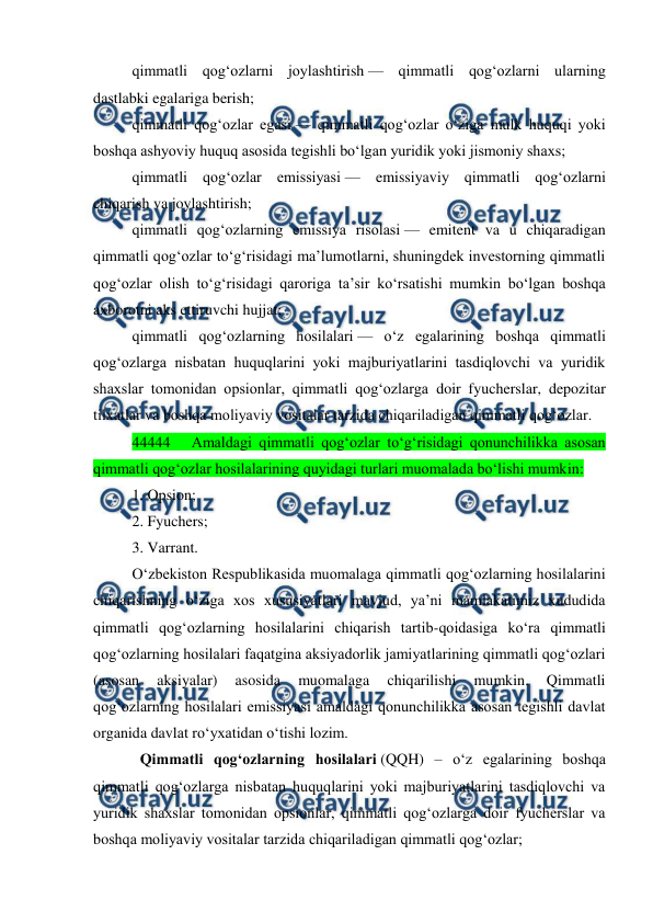  
 
qimmatli qog‘ozlarni joylashtirish — qimmatli qog‘ozlarni ularning 
dastlabki egalariga berish; 
qimmatli qog‘ozlar egasi — qimmatli qog‘ozlar o‘ziga mulk huquqi yoki 
boshqa ashyoviy huquq asosida tegishli bo‘lgan yuridik yoki jismoniy shaxs; 
qimmatli qog‘ozlar emissiyasi — emissiyaviy qimmatli qog‘ozlarni 
chiqarish va joylashtirish; 
qimmatli qog‘ozlarning emissiya risolasi — emitent va u chiqaradigan 
qimmatli qog‘ozlar to‘g‘risidagi ma’lumotlarni, shuningdek investorning qimmatli 
qog‘ozlar olish to‘g‘risidagi qaroriga ta’sir ko‘rsatishi mumkin bo‘lgan boshqa 
axborotni aks ettiruvchi hujjat; 
qimmatli qog‘ozlarning hosilalari — o‘z egalarining boshqa qimmatli 
qog‘ozlarga nisbatan huquqlarini yoki majburiyatlarini tasdiqlovchi va yuridik 
shaxslar tomonidan opsionlar, qimmatli qog‘ozlarga doir fyucherslar, depozitar 
tilxatlar va boshqa moliyaviy vositalar tarzida chiqariladigan qimmatli qog‘ozlar. 
44444   Amaldagi qimmatli qog‘ozlar to‘g‘risidagi qonunchilikka asosan 
qimmatli qog‘ozlar hosilalarining quyidagi turlari muomalada bo‘lishi mumkin: 
1. Opsion; 
2. Fyuchers; 
3. Varrant. 
O‘zbekiston Respublikasida muomalaga qimmatli qog‘ozlarning hosilalarini 
chiqarishning o‘ziga xos xususiyatlari mavjud, ya’ni mamlakatimiz xududida 
qimmatli qog‘ozlarning hosilalarini chiqarish tartib-qoidasiga ko‘ra qimmatli 
qog‘ozlarning hosilalari faqatgina aksiyadorlik jamiyatlarining qimmatli qog‘ozlari 
(asosan 
aksiyalar) 
asosida 
muomalaga 
chiqarilishi 
mumkin. 
Qimmatli 
qog‘ozlarning hosilalari emissiyasi amaldagi qonunchilikka asosan tegishli davlat 
organida davlat ro‘yxatidan o‘tishi lozim. 
Qimmatli qog‘ozlarning hosilalari (QQH) – o‘z egalarining boshqa 
qimmatli qog‘ozlarga nisbatan huquqlarini yoki majburiyatlarini tasdiqlovchi va 
yuridik shaxslar tomonidan opsionlar, qimmatli qog‘ozlarga doir fyucherslar va 
boshqa moliyaviy vositalar tarzida chiqariladigan qimmatli qog‘ozlar; 
