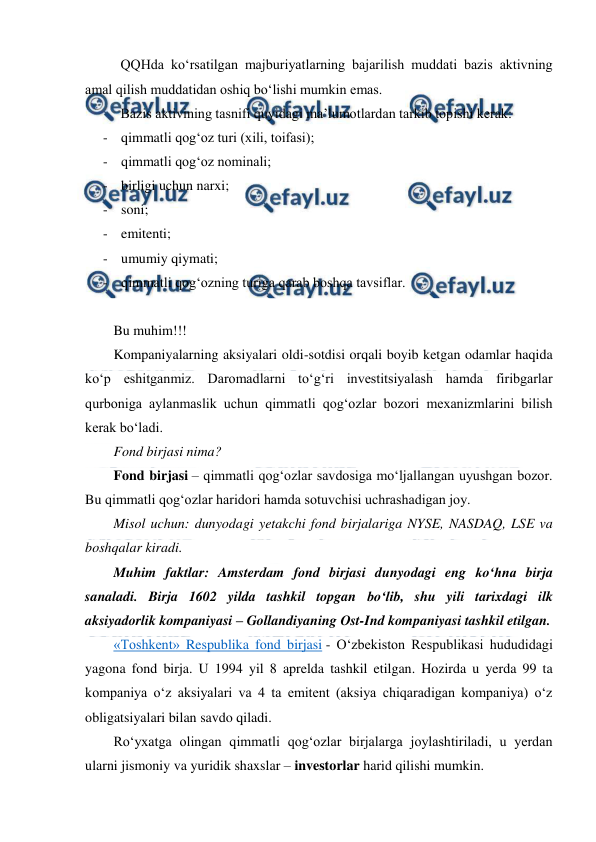  
 
QQHda ko‘rsatilgan majburiyatlarning bajarilish muddati bazis aktivning 
amal qilish muddatidan oshiq bo‘lishi mumkin emas. 
Bazis aktivining tasnifi quyidagi ma’lumotlardan tarkib topishi kerak: 
- qimmatli qog‘oz turi (xili, toifasi); 
- qimmatli qog‘oz nominali; 
- birligi uchun narxi; 
- soni; 
- emitenti; 
- umumiy qiymati; 
- qimmatli qog‘ozning turiga qarab boshqa tavsiflar. 
 
Bu muhim!!! 
Kompaniyalarning aksiyalari oldi-sotdisi orqali boyib ketgan odamlar haqida 
ko‘p eshitganmiz. Daromadlarni to‘g‘ri investitsiyalash hamda firibgarlar 
qurboniga aylanmaslik uchun qimmatli qog‘ozlar bozori mexanizmlarini bilish 
kerak bo‘ladi. 
Fond birjasi nima? 
Fond birjasi – qimmatli qog‘ozlar savdosiga mo‘ljallangan uyushgan bozor. 
Bu qimmatli qog‘ozlar haridori hamda sotuvchisi uchrashadigan joy. 
Misol uchun: dunyodagi yetakchi fond birjalariga NYSE, NASDAQ, LSE va 
boshqalar kiradi. 
Muhim faktlar: Amsterdam fond birjasi dunyodagi eng ko‘hna birja 
sanaladi. Birja 1602 yilda tashkil topgan bo‘lib, shu yili tarixdagi ilk 
aksiyadorlik kompaniyasi – Gollandiyaning Ost-Ind kompaniyasi tashkil etilgan. 
«Toshkent» Respublika fond birjasi - O‘zbekiston Respublikasi hududidagi 
yagona fond birja. U 1994 yil 8 aprelda tashkil etilgan. Hozirda u yerda 99 ta 
kompaniya o‘z aksiyalari va 4 ta emitent (aksiya chiqaradigan kompaniya) o‘z 
obligatsiyalari bilan savdo qiladi. 
Ro‘yxatga olingan qimmatli qog‘ozlar birjalarga joylashtiriladi, u yerdan 
ularni jismoniy va yuridik shaxslar – investorlar harid qilishi mumkin. 
