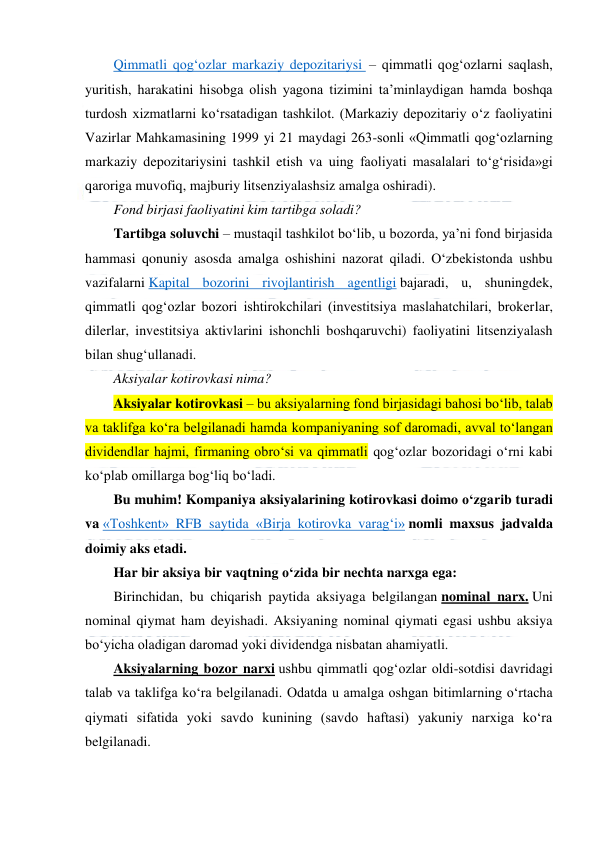  
 
Qimmatli qog‘ozlar markaziy depozitariysi  – qimmatli qog‘ozlarni saqlash, 
yuritish, harakatini hisobga olish yagona tizimini ta’minlaydigan hamda boshqa 
turdosh xizmatlarni ko‘rsatadigan tashkilot. (Markaziy depozitariy o‘z faoliyatini 
Vazirlar Mahkamasining 1999 yi 21 maydagi 263-sonli «Qimmatli qog‘ozlarning 
markaziy depozitariysini tashkil etish va uing faoliyati masalalari to‘g‘risida»gi 
qaroriga muvofiq, majburiy litsenziyalashsiz amalga oshiradi). 
Fond birjasi faoliyatini kim tartibga soladi? 
Tartibga soluvchi – mustaqil tashkilot bo‘lib, u bozorda, ya’ni fond birjasida 
hammasi qonuniy asosda amalga oshishini nazorat qiladi. O‘zbekistonda ushbu 
vazifalarni Kapital bozorini rivojlantirish agentligi bajaradi, u, shuningdek, 
qimmatli qog‘ozlar bozori ishtirokchilari (investitsiya maslahatchilari, brokerlar, 
dilerlar, investitsiya aktivlarini ishonchli boshqaruvchi) faoliyatini litsenziyalash 
bilan shug‘ullanadi. 
Aksiyalar kotirovkasi nima? 
Aksiyalar kotirovkasi – bu aksiyalarning fond birjasidagi bahosi bo‘lib, talab 
va taklifga ko‘ra belgilanadi hamda kompaniyaning sof daromadi, avval to‘langan 
dividendlar hajmi, firmaning obro‘si va qimmatli qog‘ozlar bozoridagi o‘rni kabi 
ko‘plab omillarga bog‘liq bo‘ladi. 
Bu muhim! Kompaniya aksiyalarining kotirovkasi doimo o‘zgarib turadi 
va «Toshkent» RFB saytida «Birja kotirovka varag‘i» nomli maxsus jadvalda 
doimiy aks etadi. 
Har bir aksiya bir vaqtning o‘zida bir nechta narxga ega: 
Birinchidan, bu chiqarish paytida aksiyaga belgilangan nominal narx. Uni 
nominal qiymat ham deyishadi. Aksiyaning nominal qiymati egasi ushbu aksiya 
bo‘yicha oladigan daromad yoki dividendga nisbatan ahamiyatli. 
Aksiyalarning bozor narxi ushbu qimmatli qog‘ozlar oldi-sotdisi davridagi 
talab va taklifga ko‘ra belgilanadi. Odatda u amalga oshgan bitimlarning o‘rtacha 
qiymati sifatida yoki savdo kunining (savdo haftasi) yakuniy narxiga ko‘ra 
belgilanadi. 
