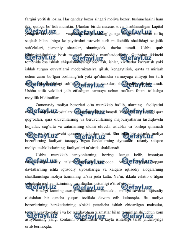  
 
farqini yoritish lozim. Har qanday bozor singari moliya bozori tushunchasini ham 
ikki qutbga bo‘lish mumkin. Ulardan birida maxsus tovar hsoblanadigan kapital 
yetkazib beruvchilar – vaqtincha bo‘sh mablag‘ga ega bo‘lgan va ularni to‘liq 
saqlash bilan  birga ko‘paytirishni istovchi turli mulkchilik shaklidagi xo‘jalik  
sub’ektlari, 
jismoniy 
shaxslar, 
shuningdek, 
davlat 
turadi. 
Ushbu 
qutb 
ishtirokchilarining bosh maqsadi moddiy manfaatdorlikdir. Qutbning ikkinchi 
tomonida esa ishlab chiqarishni yangi boshlash, ishlar, xizmatlar ko‘rsatish yoki 
ishlab turgan quvvatlarni modernizatsiya qilish, kengaytirish, qayta ta’mirlash 
uchun zarur bo‘lgan boshlang‘ich yoki qo‘shimcha sarmoyaga ehtiyoji bor turli 
mulkchilik shaklidagi sub’ektlar, jismoniy shaxslar, shuningdek, davlat turadi. 
Ushbu toifa vakillari jalb etiladigan sarmoya uchun ma’lum foizni to‘lashga 
moyillik bildiradilar. 
Zamonaviy moliya bozorlari o‘ta murakkab bo‘lib, ularning  faoliyatini 
mavjud moliyaviy vositalarsiz tasavvur qilib bo‘lmaydi. Vositalar har  turdagi qarz 
qog‘ozlari, qarz oluvchilarning va beruvchilarning majburiyatlarini tasdiqlovchi 
hujjatlar, sug‘urta va xatarlarning oldini oluvchi uslublar va boshqa qimmatli 
qog‘oz va boshqaruvchi qonun-qoidalardan iborat. Shu bilan bir qatorda, moliya 
bozorlarning faoliyati taraqqiy etgan davlatlarning siyosatlari, rasmiy xalqaro 
moliya tashkilotlarining  faoliyatlari ta’sirida shakllanadi. 
Ushbu 
murakkab 
jarayonlarning, 
hozirga 
kunga 
kelib, 
insoniyat 
taraqqiyotiga salbiy ta’siri kuchayib bormoqda. Aniqki, taraqqiy topgan 
davlatlarning ichki iqtisodiy siyosatlariga va xalqaro iqtisodiy aloqalarning 
shakllanishiga moliya tizimining ta’siri juda katta. Ya’ni, ikkala eslatib o‘tilgan 
sohalarda moliya  tizimining  manfaatlari ustunligi e’tirof etilgan. 
Hozirgi kunning asosiy muammosi  shundaki,  moliya savdosi  iqtisodiy 
o‘sishdan bir qancha yuqori tezlikda davom etib kelmoqda. Bu moliya 
bozorlarining harakatlarining o‘sishi yetarlicha ishlab chiqarilgan mahsulot, 
tovarlar savdo-sotig‘i va ko‘rsatilayotgan xizmatlar bilan ta’minlanishi uchun xom 
ashyolarning yangi konlarini o‘zlashtirish va kayta ishlashga talab yildan-yilga 
ortib bormoqda. 
