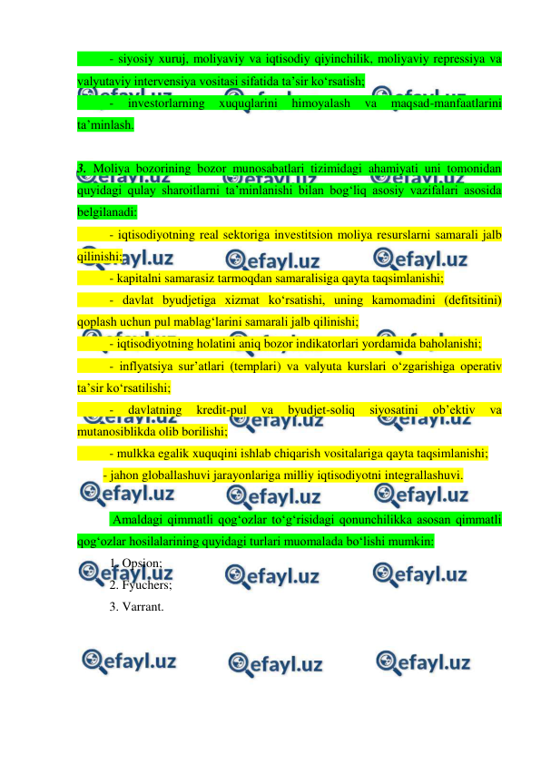  
 
 
- siyosiy xuruj, moliyaviy va iqtisodiy qiyinchilik, moliyaviy repressiya va 
valyutaviy intervensiya vositasi sifatida ta’sir ko‘rsatish;  
 
- 
investorlarning 
xuquqlarini 
himoyalash 
va 
maqsad-manfaatlarini 
ta’minlash. 
 
3. Moliya bozorining bozor munosabatlari tizimidagi ahamiyati uni tomonidan 
quyidagi qulay sharoitlarni ta’minlanishi bilan bog‘liq asosiy vazifalari asosida 
belgilanadi:  
 
- iqtisodiyotning real sektoriga investitsion moliya resurslarni samarali jalb 
qilinishi;  
 
- kapitalni samarasiz tarmoqdan samaralisiga qayta taqsimlanishi;  
 
- davlat byudjetiga xizmat ko‘rsatishi, uning kamomadini (defitsitini) 
qoplash uchun pul mablag‘larini samarali jalb qilinishi;  
 
- iqtisodiyotning holatini aniq bozor indikatorlari yordamida baholanishi;  
 
- inflyatsiya sur’atlari (templari) va valyuta kurslari o‘zgarishiga operativ 
ta’sir ko‘rsatilishi;  
 
- 
davlatning 
kredit-pul 
va 
byudjet-soliq 
siyosatini 
ob’ektiv 
va 
mutanosiblikda olib borilishi;  
 
- mulkka egalik xuquqini ishlab chiqarish vositalariga qayta taqsimlanishi; 
- jahon globallashuvi jarayonlariga milliy iqtisodiyotni integrallashuvi. 
 
 Amaldagi qimmatli qog‘ozlar to‘g‘risidagi qonunchilikka asosan qimmatli 
qog‘ozlar hosilalarining quyidagi turlari muomalada bo‘lishi mumkin: 
1. Opsion; 
2. Fyuchers; 
3. Varrant. 
 
